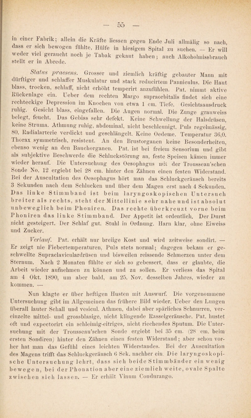 m einer Fabrik; allein die Kräfte Hessen gegen Ende Juli allinälig so nach, dass er sich bewogen fühlte, Hülfe in hiesigem Spital zu suchen. - Er will weder viel geraucht noch je Tabak gekaut haben; auch Alkoholmissbrauch stellt er in Abrede. Status 2waesens. Grosser und ziemlich kräftig gebauter Mann mit dürftigei und schlaffer Muskulatur und stark reducirtem Panniculus. Die Haut blass, trocken, schlaff, nicht erhöht temperirt anzufühlen. Pat. nimmt aktive Rückenlage ein. Ueber dem rechten Margo supraorbitalis findet sich eine rechteckige Depression im Knochen von etwa 1 cm. Tiefe. Gesichtsausdruck ruhig. Gesicht blass, eingefallen. Die Augen normal. Die Zunge graiiweiss belegt, feucht. Das Gebiss sehr defekt. Keine Schwellung der Halsdrüsen, keine Stiuina. Athmung ruhig', abdominal, nicht beschleunigt. Puls reg’elmässig, 80. Radialarterie verdickt und geschlängelt. Keine Oedeme. Temperatur 36,0. Thoiax symmetrisch, resistent. An den Brustorganen keine Besonderheiten, ebenso wenig’ an den Bauchoi'ganen. Pat. ist bei freiem Sensorium und gibt als subjektive Beschwerde die Schluckstörung an, feste Speisen kämen immer wieder herauf. Die Untersuchung des Oesophagus mit der Trousseau’schen Sonde No. 12 ergiebt bei 28 cm. hinter den Zähnen einen festen Widerstand. Bei der Auscultation des Oesophagus hört man das Schluckgeräusch bereits 3 Sekunden nach dem Schlucken und über dem Magen erst nach 4 Sekunden. Das linke S t i m m b a n d ist beim 1 a r y n g o s k o p i s c h e n Untersuch breiter als rechts, steht der Mittellinie sehr nahe und ist absolut unbeweglich beim Phoniren. Das rechte über kreuzt vorne beim Phoniren das linke Stimmband. Der Appetit ist ordentlich. Der Durst nicht gesteigert. Der Schlaf gut. Stuhl in Ordnung. Harn klar, ohne Eiweiss und Zucker. Verlauf. Pat. erhält nur breiige Kost und wird zeitweise sondirt. — Er zeigt nie Fiebertemperaturen, Puls stets normal; dagegen bekam er ge¬ schwellte Supraclaviculardrüsen und bisweilen reissende Schmerzen unter dem Sternum. Nach 2 Monaten fühlte er sich so gebessert, dass er glaubte, die Arbeit wieder aufnehmen zu können und zu sollen. Er verliess das Spital am 4 Okt. 1890, um aber bald, am 25. Nov. desselben Jahres, wieder zu kommen. — Nun klagte er über heftigen Husten mit Auswurf. Die vorgenommene Untersuchung gibt im Allgemeinen das frühere Bild wieder. Ueber den Lungen überall lauter Schall und vesicul. Athmen, dabei aber spärliches Schnurren, ver¬ einzelte mittel- und grossblasige, nicht klingende Rasselgeräusche. Pat. hustet oft und expectorirt ein schleimig-eitriges, nicht riechendes Sputum. Die Unter¬ suchung mit der Trousseau’schen Sonde ergiebt bei 35 cm. (28 cm. beim ersten Sondiren} hinter den Zähnen einen festen Widerstand; aber schon vor¬ her hat man das Gefühl eines leichten Widerstandes. Bei der Auscultation des Magens trifft das Schluckgeräusch 6 Sek. nachher ein. Die laryngoskepi¬ sche Untersuchung lehrt, dass sich beide Stimmbänder ein wenig bewegen, bei der Phonation aber eine ziemlich weite, ovale Spalte zwischen sich lassen. — Er erhält Viniiin Condurango.