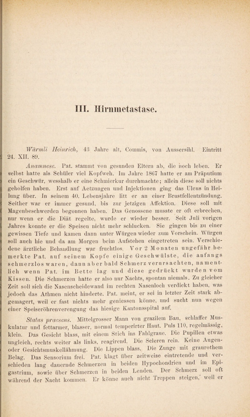 < ;i Wilrmli Heinrich, 43 Jahre alt, Commis, von Aussersihl. Eintritt 24. XII. 89. I Anamnese. Pat. stammt von gesunden Eltern ab, die hoch leben. Er 1 selbst hatte als Schüler viel Kopfweh. Im Jahre 1867 hatte er am Präputium ein Geschwür, wesshalb er eine Schmierkur durchmachte; allein diese soll nichts geholfen haben. Erst auf Aetziingen und Injektionen ging das Ulcus in Hei¬ lung über. In seinem 40. Lebensjahre litt er an einer Brustfellentzündung. Seither war er immer gesund, bis zur jetzigen Affektion. Diese soll mit I Magenbeschwerden begonnen haben. Das Genossene musste er oft erbrechen, I nur wenn er die Diät regelte, wurde er wieder besser. Seit Juli vorigen I Jahres konnte er die Speisen nicht mehr schlucken. Sie gingen bis zu einer I gewissen Tiefe und kamen dann unter Würgen wieder zum Vorschein. Würgen 3 soll auch hie und da am Morgen beim Aufstehen eingetreten sein. Verschie- I dene ärztliche Behandlung war fruchtlos, Vor 2 Monaten ungefähr be- I merkte Pat. auf seinem Kopfe einige Geschwülste, die anfangs 3 schmerzlos waren, dann aber bald Schmerz verursachten, na men t- I lieh wenn Pat. im Bette lag und diese gedrückt wurden vom I Kissen. Die Schmerzen hatte er also nur Nachts, spontan niemals. Zu gleicher ^ Zeit soll sich die Nasenscheidewand im rechten Nasenloch verdickt haben, was I jedoch das Athmen nicht hinderte. Pat. meint, er sei in letzter Zeit stark ab- ^ gemagert, weil er fast nichts mehr geniessen könne, und sucht nun wegen ii einer Speiseröhren Verengung das hiesige Kantonsspifal auf. ! Status praesens. Mittelgrosser Mann von grazilem Bau, schlaffei Mus¬ il kulatur und fettarmer, blasser, normal temperirter Haut. Puls 110, regelmässig, i klein. Das Gesicht blass, mit einem Stich ins Fahlgraue. Die Pupillen etwas li ungleich, rechts weiter als links, reagirend. Die Scleren rein. Keine Augen¬ oder Gesichtsmuskellähmung. Die Lippen blass. Die Zunge mit giauiothem Belag. Das Sensorium frei. Pat. klagt über zeitweise eintretenae und vei- schieden lang dauernde Schmerzen in beiden Hypochondrien und im Epi- gastrium, sowie über Schmerzen in beiden Lenden. Der Schmerz ^ soll^ oft während der Nacht kommen. Er könne auch nicht Ireppen steigen, weil ei