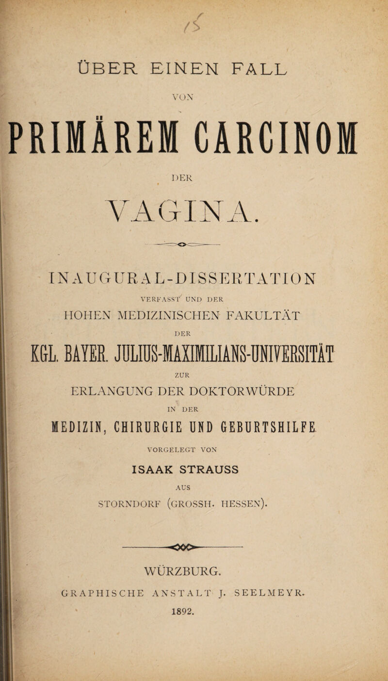 *r - \ w' (*> ÜBER EINEN FALL VON BINÄREM CARCINOM DER VAGINA. IN AUG URAL-DI S SER T A T10 N VERFASST UND DER HOHEN MEDIZINISCHEN FAKULTÄT DER ZUR ERLANGUNG DER DOKTORWÜRDE IN DER MEDIZIN, CHIRURGIE UND GEBURTSHILFE VORGELEGT VON ISAAK STRAUSS AUS STORNDORF (GROSSH. HESSEN). WÜRZBURG. GRAPHISCHE ANSTALT J. SEELMEYR. 1892.