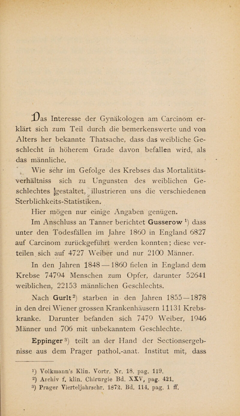 X'as Interesse der Gynäkologen am Carcinom er¬ klärt sich zum Teil durch die bemerkenswerte und von Alters her bekannte Thatsache, dass das weibliche Ge¬ schlecht in höherem Grade davon befallen wird, als das männliche. ' Wie sehr im Gefolge des Krebses das Mortalitäts- verhältniss sich zu Ungunsten des weiblichen Ge¬ schlechtes jgestaltet, illustrieren uns die verschiedenen Sterblichkeits-Statistiken. Hier mögen nur einige Angaben genügen. Im Anschluss an Tanner berichtet Gusserow l) dass unter den Todesfällen im Jahre 1860 in England 6827 auf Carcinom zurückgeführt werden konnten; diese ver¬ teilen sich auf 4727 Weiber und nur 2100 Männer. In den Jahren 1848 —1860 fielen in England dem Krebse 74794 Menschen zum Opfer, darunter 52641 weiblichen, 22153 männlichen Geschlechts. Nach Gurlt2) starben in den Jahren 1855 —1878 in den drei Wiener grossen Krankenhäusern 11131 Krebs¬ kranke. Darunter befanden sich 7479 Weiber, 1946 Männer und 706 mit unbekanntem Geschlechte. Eppinger3) teilt an der Hand der Sectionsergeb- nisse aus dem Prager pathol.-anat. Institut mit, dass 0 Volkmann’s Klin. Vortr. Nr. 18. pag. U9. 2) Archiv f, klin. Chirurgie Bd. XXV, pag. 421.
