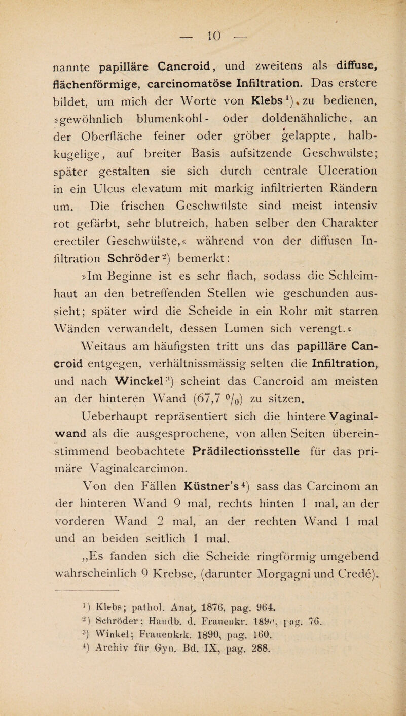 nannte papilläre Cancroid, und zweitens als diffuse, flächenförmige, carcinomatöse Infiltration. Das erstere bildet, um mich der Worte von Klebs l) % zu bedienen, »gewöhnlich blumenkohl- oder doldenähnliche, an o der Oberfläche feiner oder gröber gelappte, halb¬ kugelige, auf breiter Basis aufsitzende Geschwülste: später gestalten sie sich durch centrale Ulceration in ein Ulcus elevatum mit markig infiltrierten Rändern um. Die frischen Geschwülste sind meist intensiv rot gefärbt, sehr blutreich, haben selber den Charakter erectiler Geschwülste,« während von der diffusen In¬ filtration Schröder-) bemerkt: »Im Beginne ist es sehr flach, soclass die Schleim¬ haut an den betreffenden Stellen wie geschunden aus¬ sieht; später wird die Scheide in ein Rohr mit starren Wänden verwandelt, dessen Lumen sich verengt.« Weitaus am häufigsten tritt uns das papilläre Can¬ croid entgegen, verhältnissmässig selten die Infiltration, und nach WinckeR) scheint das Cancroid am meisten an der hinteren Wand (67,7 °/0) zu sitzen* Ueberhaupt repräsentiert sich die hintere Vaginal¬ wand als die ausgesprochene, von allen Seiten überein¬ stimmend beobachtete Prädilectionsstelle für das pri¬ märe Vaginalcarcimon. Von den Fällen Küstner’s2 * 4) sass das Carcinom an der hinteren Wand 9 mal, rechts hinten 1 mal, an der vorderen Wand 2 mal, an der rechten Wand 1 mal und an beiden seitlich 1 mal. „Es fanden sich die Scheide ringförmig umgebend wahrscheinlich 9 Krebse, (darunter Morgagni und Crede). 2) Klebs; patliol. Anat* 1876, pag. 964. -] Schröder; Handb. d. Franenkr. 189»', pag. 76. 9 Winkel; Frauenkrk. 1890, pag. 160. 4) Archiv für Gyn. Bd. IX, pag. 288.