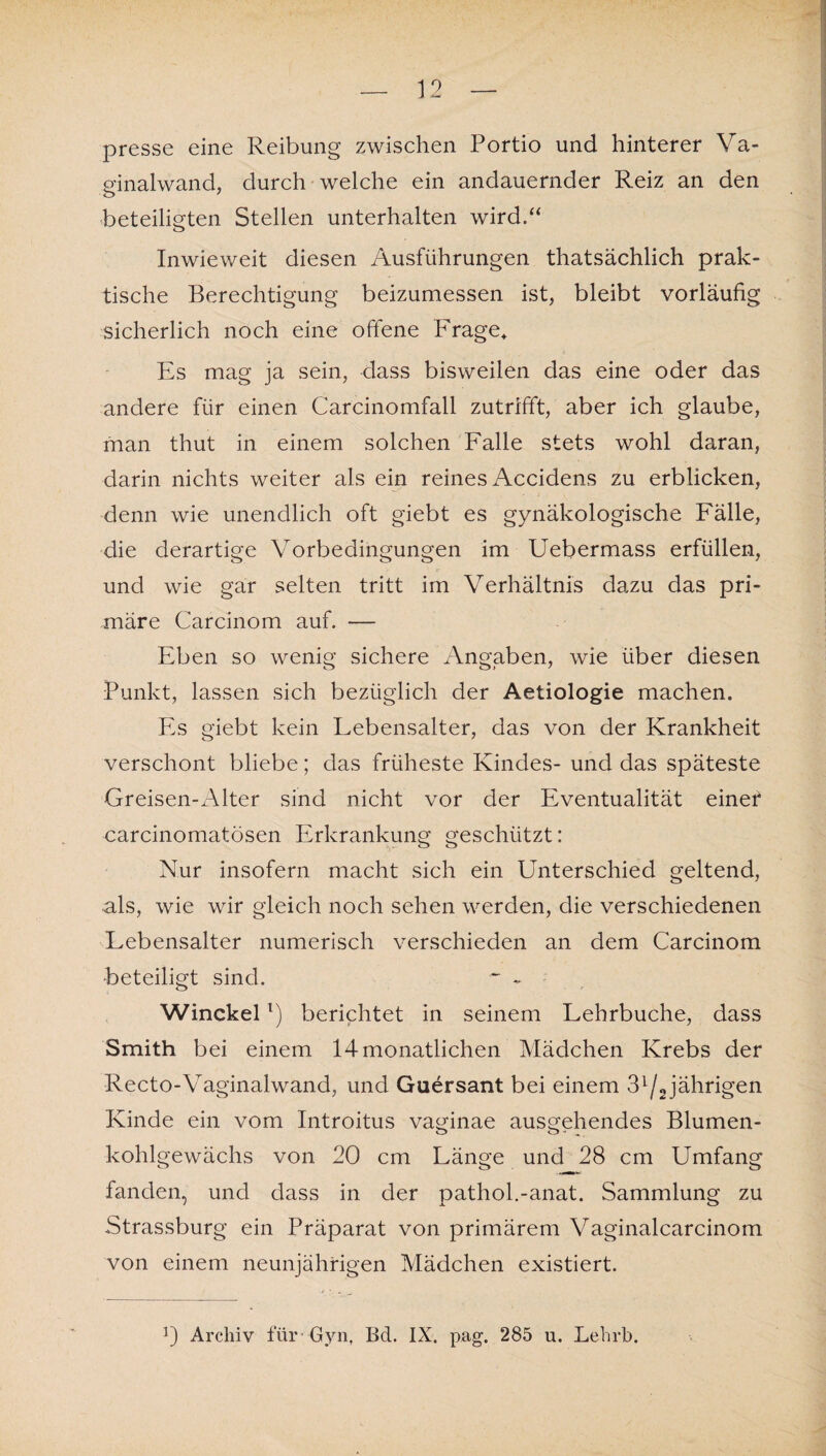 presse eine Reibung zwischen Portio und hinterer Va- p'inalwand, durch welche ein andauernder Reiz an den o 7 beteiligten Stellen unterhalten wird.“ Inwieweit diesen Ausführungen thatsächlich prak¬ tische Berechtigung beizumessen ist, bleibt vorläufig sicherlich noch eine offene Frage* Es mag ja sein, dass bisweilen das eine oder das andere für einen Carcinomfall zutrifft, aber ich glaube, man thut in einem solchen Falle stets wohl daran, darin nichts weiter als ein reines Accidens zu erblicken, denn wie unendlich oft giebt es gynäkologische Fälle, die derartige Vorbedingungen im Uebermass erfüllen, und wie gar selten tritt im Verhältnis dazu das pri¬ märe Carcinom auf. — Eben so wenig sichere Angaben, wie über diesen Punkt, lassen sich bezüglich der Aetiologie machen. Es giebt kein Lebensalter, das von der Krankheit verschont bliebe; das früheste Kindes- und das späteste Greisen-Alter sind nicht vor der Eventualität einet carcinomatösen Erkrankung geschützt: Nur insofern macht sich ein KTnterschied geltend, als, wie wir gleich noch sehen werden, die verschiedenen Lebensalter numerisch verschieden an dem Carcinom beteiligt sind. ~ - Winckell) berichtet in seinem Lehrbuche, dass Smith bei einem 14monatlichen Mädchen Krebs der Recto-Vaginalwand, und Guersant bei einem 3l/2 jährigen Kinde ein vom Introitus vaginae ausgehendes Blumen¬ kohlgewächs von 20 cm Länge und 28 cm Umfang fanden, und dass in der pathol.-anat. Sammlung zu Strassburg ein Präparat von primärem Vaginalcarcinom von einem neunjährigen Mädchen existiert.