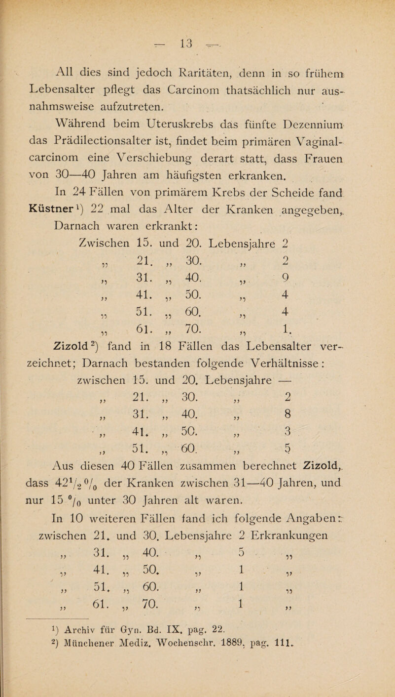 All dies sind jedoch Raritäten, denn in so frühem Lebensalter pflegt das Carcinom thatsächlich nur aus¬ nahmsweise aufzutreten. Während beim Uteruskrebs das fünfte Dezennium das Prädilectionsalter ist, findet beim primären Vaginal- carcinom eine Verschiebung derart statt, dass Frauen von 30—40 Jahren am häufigsten erkranken. In 24 Fällen von primärem Krebs der Scheide fand Küstner1) 22 mal das Alter der Kranken angegeben,.. Darnach waren erkrankt : Zwischen 15. und 1 20. Lebensjahre 0 z 99 21. 30. n 2 n 31. >9 40. v ■ 9 n 41. V 50. >9 4 99 51. 99 60. >9 4 99 61. 11 70. >9 1. Zizold 2) fand in 18 Fällen das Lebensalter zeichnet; Darnach bestanden folgende Verhältnisse ö zwischen 15. und 20. Lebensjahre — )} 21. n 30. n 2 n 31. n 40. )} 8 n 4L i> 50. 11 3 51. n 60. 11 5 Aus diesen 40 Fällen zusammen berechnet Zizold,. dass 421/2 °/0 der Kranken zwischen 31—40 Jahren, und nur 15 °/0 unter 30 Jahren alt waren. In 10 weiteren Fällen fand ich folgende Angabenr zwischen 21. und 30. Lebensjahre 2 Erkrankungen 31. 99 40. >9 5 99 V 41. 99 50. 9> 1 V )> 51. n 60. 11 1 9.9 }) 61. V 70. >9 1 11 1) Archiv für %n, , Bd. IX. pag. 22.