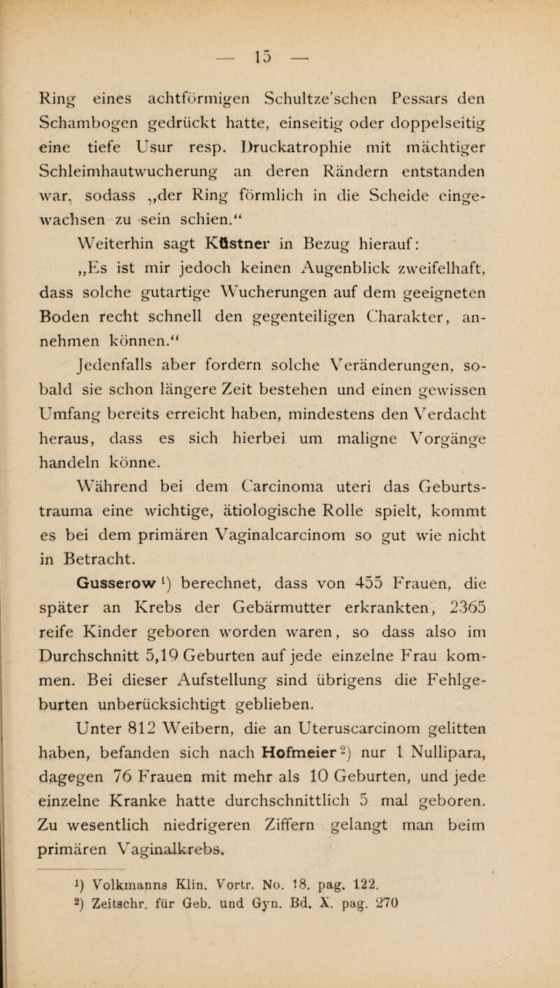 Ring eines achtförmigen Schultze’schen Pessars den Schambogen gedrückt hatte, einseitig oder doppelseitig eine tiefe Usur resp. Druckatrophie mit mächtiger Schleimhautwucherung an deren Rändern entstanden war, sodass „der Ring förmlich in die Scheide einge¬ wachsen zu sein schien.“ Weiterhin sagt Küstner in Bezug hierauf: „Es ist mir jedoch keinen Augenblick zweifelhaft, dass solche gutai*tige Wucherungen auf dem geeigneten Boden recht schnell den gegenteiligen Charakter, an¬ nehmen können.“ Jedenfalls aber fordern solche Veränderungen, so¬ bald sie schon längere Zeit bestehen und einen gewissen Umfang bereits erreicht haben, mindestens denVerdacht heraus, dass es sich hierbei um maligne Vorgänge handeln könne. Während bei dem Carcinoma uteri das Geburts¬ trauma eine wichtige, ätiologische Rolle spielt, kommt es bei dem primären Vaginalcarcinom so gut wie nicht in Betracht. Gusserow l) berechnet, dass von 455 Frauen, die später an Krebs der Gebärmutter erkrankten, 2365 reife Kinder geboren worden waren, so dass also im Durchschnitt 5,19 Geburten auf jede einzelne Frau kom¬ men. Bei dieser Aufstellung sind übrigens die Fehlge¬ burten unberücksichtigt geblieben. Unter 812 Weibern, die an Uteruscarcinom gelitten haben, befanden sich nach Hofmeier2) nur 1 Nullipara, dagegen 76 Frauen mit mehr als 10 Geburten, und jede einzelne Kranke hatte durchschnittlich 5 mal geboren. Zu wesentlich niedrigeren Ziffern gelangt man beim primären Vaginalkrebs. 9 Volkmanns Klin. Vortr. No. 18. pag. 122. 2) Zeitschr. für Geb. und Gyn. Bd. X. pag. 270