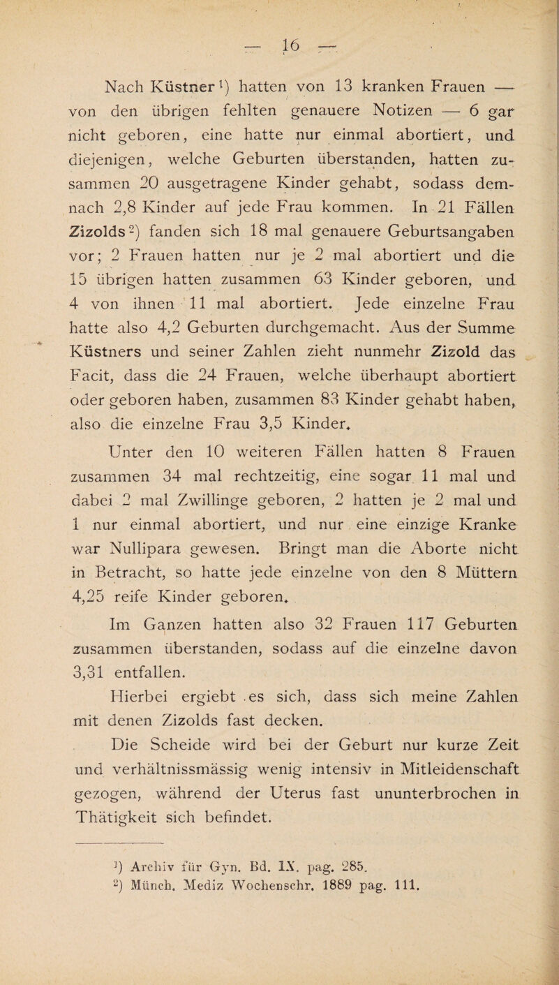 Nach Küstnerl) hatten von 13 kranken Frauen — von den übrigen fehlten genauere Notizen — 6 gar nicht geboren, eine hatte nur einmal abortiert, und diejenigen, welche Geburten überstanden, hatten zu¬ sammen 20 ausgetragene Kinder gehabt, sodass dem¬ nach 2,8 Kinder auf jede Frau kommen. In 21 Fällen Zizolds2) fanden sich 18 mal genauere Geburtsangaben vor; 2 Frauen hatten nur je 2 mal abortiert und die 15 übrigen hatten zusammen 63 Kinder geboren, und 4 von ihnen 11 mal abortiert. Jede einzelne Frau hatte also 4,2 Geburten durchgemacht. Aus der Summe Küstners und seiner Zahlen zieht nunmehr Zizold das Facit, dass die 24 Frauen, welche überhaupt abortiert oder geboren haben, zusammen 83 Kinder gehabt haben, also die einzelne Frau 3,5 Kinder* Unter den 10 weiteren Fällen hatten 8 Frauen zusammen 34 mal rechtzeitig, eine sogar 11 mal und dabei 2 mal Zwillinge geboren, 2 hatten je 2 mal und 1 nur einmal abortiert, und nur eine einzige Kranke war Nullipara gewesen. Bringt man die Aborte nicht in Betracht, so hatte jede einzelne von den 8 Müttern 4,25 reife Kinder geboren* Im Ganzen hatten also 32 Frauen 117 Geburten zusammen überstanden, sodass auf die einzelne davon 3,31 entfallen. Hierbei ergiebt es sich, dass sich meine Zahlen mit denen Zizolds fast decken. Die Scheide wird bei der Geburt nur kurze Zeit und verhältnissmässig wenig intensiv in Mitleidenschaft gezogen, während der Uterus fast ununterbrochen in Thätigkeit sich befindet. b Archiv für Gyn. Bd. IX. pag. 285. 2) Münch. Mediz Wochenschr. 1889 pag. 111.