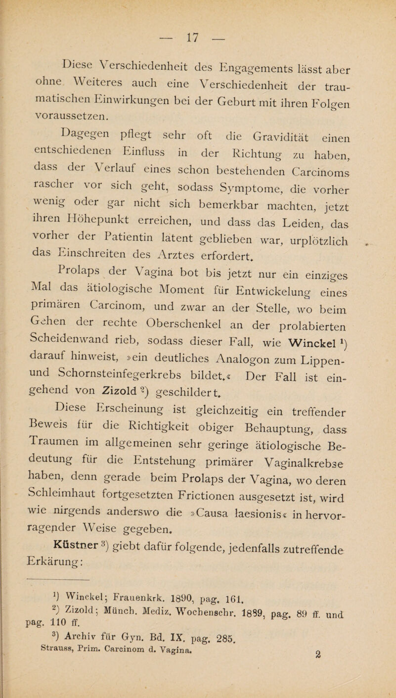 Diese \ erschiedenheit des Engagements lässt aber ohne Weiteres auch eine Verschiedenheit der trau¬ matischen Einwirkungen bei der Geburt mit ihren Folgen voraussetzen. Dagegen pflegt sehr oft die Gravidität einen entschiedenen Einfluss in der Richtung zu haben, dass der \ erlauf eines schon bestehenden Carcinoms rascher vor sich geht, sodass Symptome, die vorher wenig oder gar nicht sich bemerkbar machten, jetzt ihren Höhepunkt erreichen, und dass das Leiden, das vorher der Patientin latent geblieben war, urplötzlich das Einschreiten des Arztes erfordert* 1 rolaps der Vagina bot bis jetzt nur ein einziges Mal das ätiologische Moment für Entwickelung eines primären Carcinom, und zwar an der Stelle, wo beim Gehen der rechte Oberschenkel an der prolabierten Scheidenwand rieb, sodass dieser Fall, wie Winckel fl darauf hinweist, »ein deutliches Analogon zum Lippen- und Schornsteinfegerkrebs bildet*« Der Fall ist ein¬ gehend von Zizold 2) geschildert* Diese Erscheinung ist gleichzeitig ein treffender Beweis für die Richtigkeit obiger Behauptung, dass 1 raumen im allgemeinen sehr geringe ätiologische Be¬ deutung für die Entstehung primärer Vaginalkrebse haben, denn gerade beim Prolaps der Vagina, wo deren Schleimhaut fortgesetzten Frictionen ausgesetzt ist, wird wie nirgends anderswo die »Causa laesionis« in hervor¬ ragender Weise gegeben. Küstner 3) giebt dafür folgende, jedenfalls zutreffende Erkärung: fl Winckel; Frauenkrk. 1890, pag. 161. S Zizold; Münch. Mediz. Wochenschr. 1889, pag 89 ff und pag. 110 ff. 3) Archiv für Gyn. Bd. IX. pag. 285. Strauss, Prim. Carcinom d. Vagina. 2