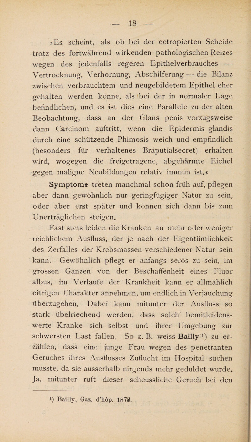 »Es scheint, als ob bei der ectropierten Scheide trotz des fortwährend wirkenden pathologischen Reizes wegen des jedenfalls regeren Epithelverbrauches — Vertrocknung, Verhornung, Abschilferung—die Bilanz zwischen verbrauchtem und neugebildetem Epithel eher gehalten werden könne, als bei der in normaler Lage befindlichen, und es ist dies eine Parallele zu der alten Beobachtung, dass an der Glans penis vorzugsweise dann Carcinom auftritt, wenn die Epidermis glandis durch eine schützende Phimosis weich und empfindlich (besonders für verhaltenes Bräputialsecret) erhalten wird, wogegen die freigetragene, abgehärmte Eichel gegen maligne Neubildungen relativ immun ist,« Symptome treten manchmal schon früh auf, pflegen aber dann gewöhnlich nur geringfügiger Natur zu sein, oder aber erst später und können sich dann bis zum Unerträglichen steigen. Fast stets leiden die Kranken an mehr oder weniger reichlichem Ausfluss, der je nach der Eigentümlichkeit des Zerfalles der Krebsmassen verschiedener Natur sein kann. Gewöhnlich pflegt er anfangs serös zu sein, im grossen Ganzen von der Beschaffenheit eines Fluor albus, im Verlaufe der Krankheit kann er allmählich eitrigen Charakter annehmen, um endlich in Verjauchung überzugehen, Dabei kann mitunter der Ausfluss so stark übelriechend werden, dass solch’ bemitleidens¬ werte Kranke sich selbst und ihrer Umgebung zur schwersten Last fallen. So z. B. weiss Bailly ]) zu er¬ zählen, dass eine junge Frau wegen des penetranten Geruches ihres Ausflusses Zuflucht im Hospital suchen musste, da sie ausserhalb nirgends mehr geduldet wurde. Ja, mitunter ruft dieser scheussliche Geruch bei den *) Bailly, Gaz. d’höp. 1873.