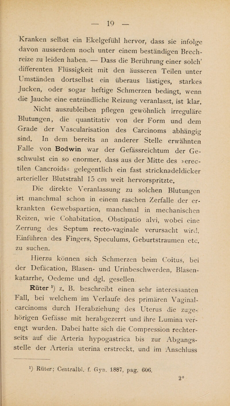 IQ Kranken selbst ein Ekelgefühl hervor, dass sie infolge davon ausserdem noch unter einem beständigen Brech¬ reize zu leiden haben. — Dass die Berührung einer solch* difterenten Flüssigkeit mit den äusseren Teilen unter Umständen dortselbst ein überaus lästiges, starkes Jucken, oder sogar heftige Schmerzen bedingt, wenn die Jauche eine entzündliche Reizung veranlasst, ist klar* Nicht auszubleiben pflegen gewöhnlich irreguläre Blutungen, die quantitativ von der Form und dem Grade der Vascularisation des Carcinoms abhänrno- sind* In dem bereits an anderer Stelle erwähnten Falle von Bodwin war der Gefässreichtum der Ge- schwulst ein so enormer, dass aus der ]\Iitte des x>erec- tilen Cancroids« gelegentlich ein fast stricknadeldicker arterieller Blutstrahl 15 cm weit hervorspritzte* Die direkte Veranlassung zu solchen Blutungen ist manchmal schon in einem raschen Zerfalle der er¬ krankten Gewebspartien, manchmal in mechanischen Reizen, wie Cohabitation, Obstipatio alvi, wobei eine Zerrung des Septum recto-vaginale verursacht wird, Einführen des Fingers, Speculums, Geburtstraumen etc. zu suchen. Hierzu können sich Schmerzen beim Coitus, bei der Defäcation, Blasen- und Urinbeschwerden, Blasen¬ katarrhe, Oedeme und dgl. gesellen. Rüter *) z* B. beschreibt einen sehr interessanten Fall, bei welchem im Verlaufe des primären Vaginal- carcinoms durch Herabziehung des Uterus die zuge- ' hörigen Gefässe mit herabgezerrt und ihre Fumina ver- engt wurden. Dabei hatte sich die Compression rechter- seits auf die Arteria hypogastrica bis zur Abgangs¬ stelle der Arteria uterina erstreckt, und im Anschluss Q Rüter; Centralbl. f. Gjui. 1887, pag. 606. 2*