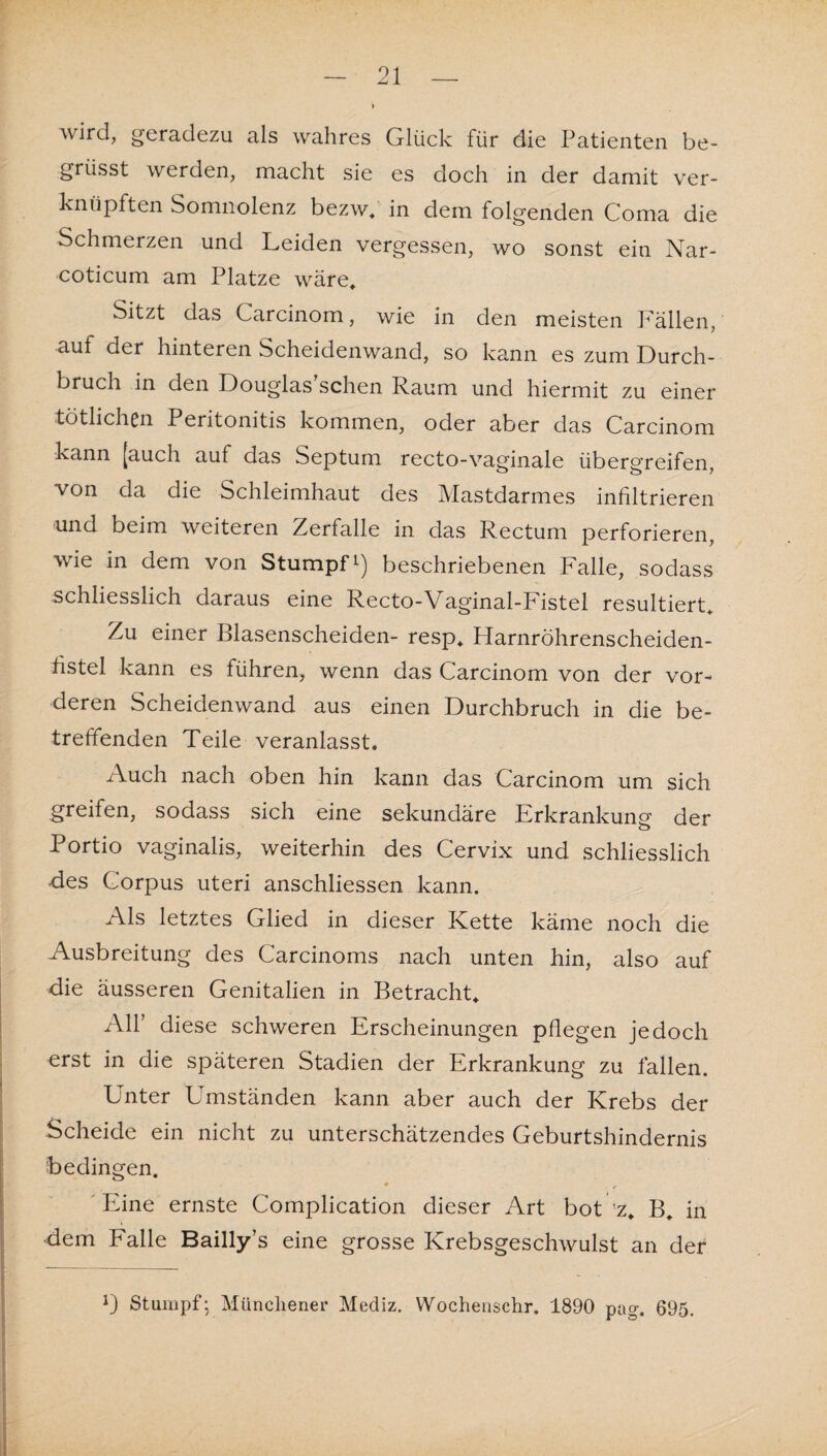 > wird, geradezu als wahres Glück für die Patienten be~ grüsst werden, macht sie es doch in der damit ver¬ knüpften Somnolenz bezw, in dem folgenden Coma die Schmerzen und Leiden vergessen, wo sonst ein Nar- coticum am Platze wäre. Sitzt das Carcinom, wie in den meisten Fällen, auf der hinteren Scheidenwand, so kann es zum Durch¬ bruch in den Douglas sehen Raum und hiermit zu einer tötlichen Peritonitis kommen, oder aber das Carcinom kann [auch auf das Septum recto-vaginale übergreifen, von da die Schleimhaut des Mastdarmes infiltrieren und beim weiteren Zerfalle in das Rectum perforieren, wie in dem von Stumpf*) beschriebenen Falle, sodass schliesslich daraus eine Recto-Vaginal-Fistel resultiert. Zu einer Blasenscheiden- resp, Harnröhrenscheiden¬ fistel kann es führen, wenn das Carcinom von der vor¬ deren Scheidenwand aus einen Durchbruch in die be¬ treffenden Teile veranlasst. Auch nach oben hin kann das Carcinom um sich greifen, sodass sich eine sekundäre Erkrankung der Portio vaginalis, weiterhin des Cervix und schliesslich des Corpus uteri anschliessen kann. Als letztes Glied in dieser Kette käme noch die Ausbreitung des Carcinoms nach unten hin, also auf die äusseren Genitalien in Betracht, All’ diese schweren Erscheinungen pflegen jedoch erst in die späteren Stadien der Erkrankung zu fallen. Unter Umständen kann aber auch der Krebs der Scheide ein nicht zu unterschätzendes Geburtshindernis bedingen. Eine ernste Complication dieser Art bot ’z, B, in dem Falle Bailly’s eine grosse Krebsgeschwulst an der *) Stumpf- Münchener Mediz. Wochenschr. 1890 pag. 695.