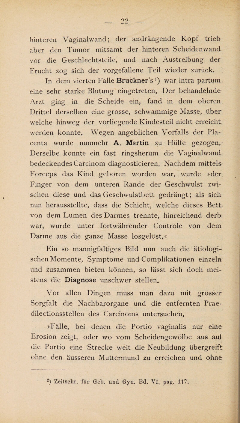 hinteren Vaginalwand; der andrängende Kopf trieb aber den Tumor mitsamt der hinteren Scheidenwand vor die Geschlechtsteile, und nach Austreibung der Frucht zog sich der vorgefallene Teil wieder zurück. In dem vierten Falle Bruckners *) war intra partum eine sehr starke Blutung eingetreten* Der behandelnde Arzt ging in die Scheide ein, fand in dem oberen Drittel derselben eine grosse, schwammige Masse, über welche hinweg der vorliegende Kindesteil nicht erreicht werden konnte» Wegen angeblichen Vorfalls der Pla- centa wurde nunmehr A. Martin zu Hülfe gezogen» Derselbe konnte ein fast ringsherum die Vaginalwand, bedeckendes Carcinom diagnosticieren. Nachdem mittels Forceps das Kind geboren worden war, wurde »der Finger von dem unteren Rande der Geschwulst zwi¬ schen diese und das Geschwulstbett gedrängt; als sich nun herausstellte, dass die Schicht, welche dieses Bett von dem Lumen des Darmes trennte, hinreichend derb war, wurde unter fortwährender Controle von dem Darme aus die ganze Masse losgelöst»« Ein so mannigfaltiges Bild nun auch die ätiologi¬ schen Momente, Symptome und Complikationen einzeln und zusammen bieten können, so lässt sich doch mei¬ stens die Diagnose unschwer stellen» Vor allen Dingen muss man dazu mit grosser Sorgfalt die Nachbarorgane und die entfernten Prae- dilectionsStellen des Carcinoms untersuchen* »Fälle, bei denen die Portio vaginalis nur eine Erosion zeigt, oder wo vom Scheidengewölbe aus aut die Portio eine Strecke weit die Neubildung übergreift ohne den äusseren Muttermund zu erreichen und ohne 2) Zeitschr. für Geb. und Gyn. Bd. Vl, pag, 117,