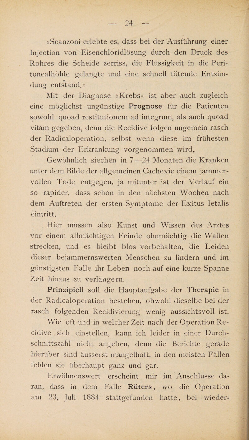»Scanzoni erlebte es, dass bei der Ausführung einer Injection von Eisenchloridlösung durch den Druck des Rohres die Scheide zerriss, die Flüssigkeit in die Peri¬ tonealhöhle gelangte und eine schnell tötende Entzün- düng entstand.« Mit der Diagnose »Krebs« ist aber auch zugleich eine möglichst ungünstige Prognose für die Patienten sowohl quoad restitutionem ad integrum, als auch quoad vitam gegeben, denn die Recidive folgen ungemein rasch der Radicaloperation, selbst wenn diese im frühesten Stadium der Erkrankung vorgenommen wird. Gewöhnlich siechen in 7—24 Monaten die Kranken unter dem Bilde der allgemeinen Cachexie einem jammer¬ vollen Tode entgegen, ja mitunter ist der Verlauf ein so rapider, dass schon in den nächsten Wochen nach dem Auftreten der ersten Symptome der Exitus letalis eintritt. Hier müssen also Kunst und Wissen des Arztes vor einem allmächtigen Feinde ohnmächtig die Waffen strecken, und es bleibt blos Vorbehalten, die Leiden dieser bejammernswerten Menschen zu lindern und im günstigsten Falle ihr Leben noch auf eine kurze Spanne Zeit hinaus zu verlängern. Prinzipiell soll die Hauptaufgabe der Therapie in der Radicaloperation bestehen, obwohl dieselbe bei der rasch folgenden Recidivierung wenig aussichtsvoll ist. Wie oft und in welcher Zeit nach der Operation Re¬ cidive sich einstellen, kann ich leider in einer Durch¬ schnittszahl nicht angeben, denn die Berichte gerade hierüber sind äusserst mangelhaft, in den meisten Fällen fehlen sie überhaupt ganz und gar. Erwähnenswert erscheint mir im Anschlüsse da¬ ran, dass in dem Falle Rüters, wo die Operation am 23, Juli 1884 stattgefunden hatte, bei wieder-