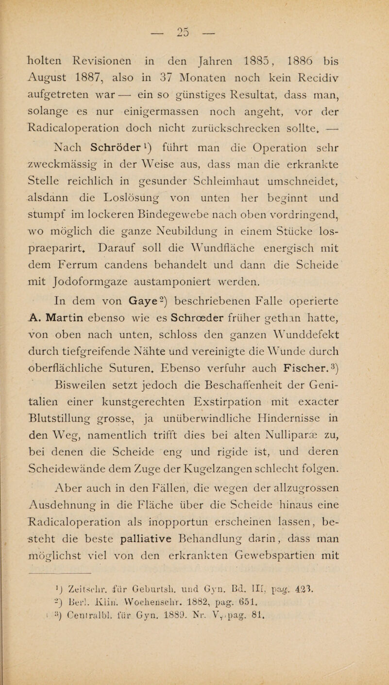 August 1887, also in 37 Monaten noch kein Recidiv aufgetreten war — ein so günstiges Resultat, dass man, solange es nur einigermassen noch angeht, vor der Radicaloperation doch nicht zurückschrecken sollte* —- Nach Schröder1) führt man die Operation sehr zweckmässig in der Weise aus, dass man die erkrankte Stelle reichlich in gesunder Schleimhaut umschneidet, alsdann die Loslösung von unten her beginnt und stumpf im lockeren Bindegewebe nach oben vordringend, wo möglich die ganze Neubildung in einem Stücke los- praeparirt«. Darauf soll die Wundfläche energisch mit dem Ferrum candens behandelt und dann die Scheide mit Jodoformgaze austamponiert werden. In dem von Gaye2) beschriebenen Falle operierte A. Martin ebenso wie es Schroeder früher gethin hatte, von oben nach unten, schloss den ganzen Wunddefekt durch tiefgreifende Nähte und vereinigte die Wunde durch oberflächliche Suturen* Ebenso verfuhr auch Fischer.3) Bisweilen setzt jedoch die Beschaffenheit der Geni¬ talien einer kunstgerechten Exstirpation mit exacter Blutstillung grosse, ja unüberwindliche Hindernisse in den Weg, namentlich trifft dies bei alten Nulliparm zu, bei denen die Scheide eng und rigide ist, und deren Scheidewände dem Zuge der Kugelzangen schlecht folgen. Aber auch in den Fällen, die wegen der allzugrossen Ausdehnung in die Fläche über die Scheide hinaus eine Radicaloperation als inopportun erscheinen lassen, be¬ steht die beste palliative Behandlung darin, dass man möglichst viel von den erkrankten Gewebspartien mit ]J Zeitscln*. für Geburtsh. und Gyn. Bd. III, pag. 42h 2) Bei*!. Klin. Wocliensclir. 1882, pag. 651. •}) Centralbl. für Gyn. 1889. Nr. Vr.pag. 81.