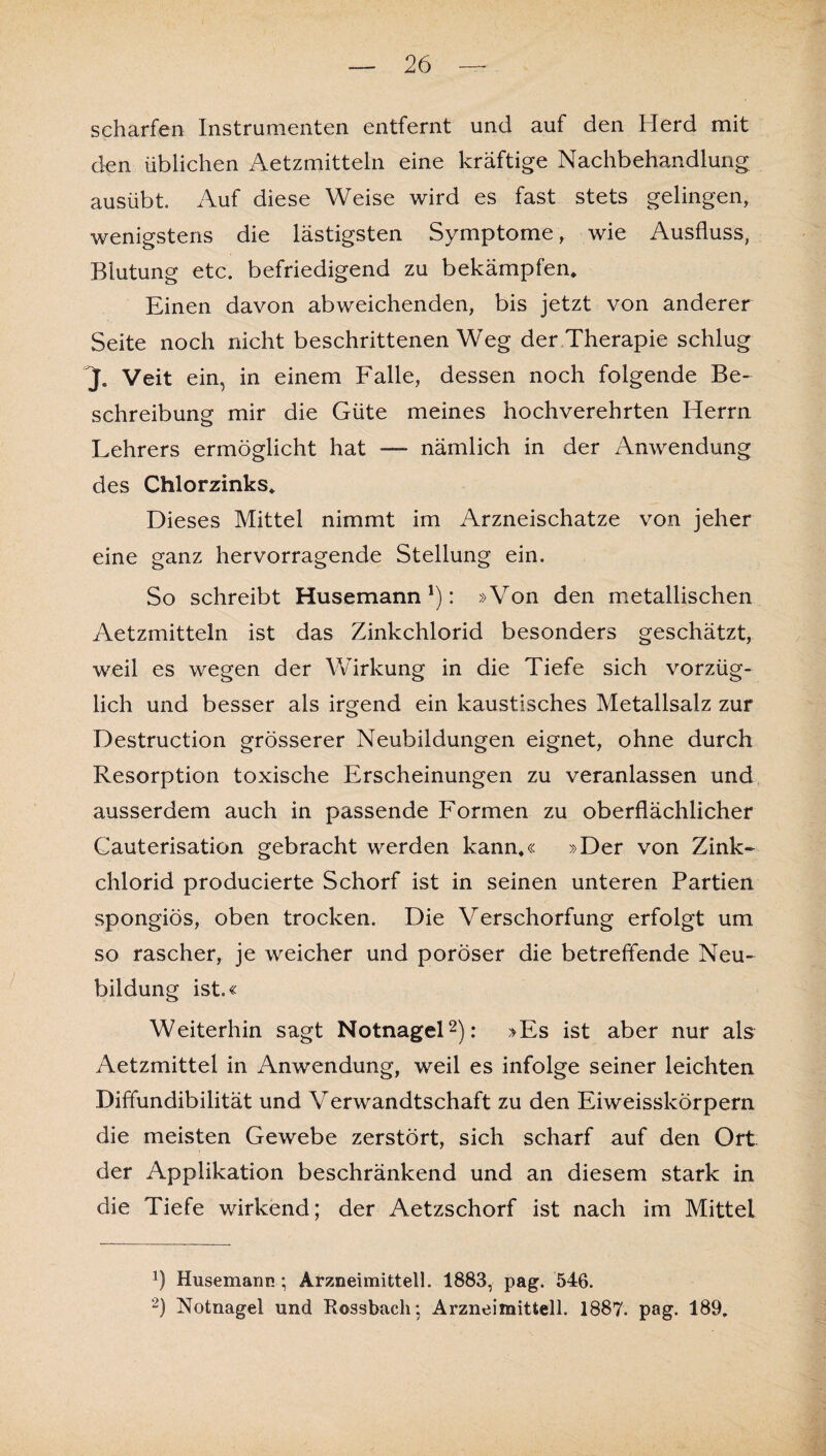 scharfen Instrumenten entfernt und auf den Herd mit den üblichen Aetzmitteln eine kräftige Nachbehandlung ausübt. Auf diese Weise wird es fast stets gelingen, wenigstens die lästigsten Symptome, wie Ausfluss, Blutung etc. befriedigend zu bekämpfen* Einen davon abweichenden, bis jetzt von anderer Seite noch nicht beschrittenen Weg der Therapie schlug J. Veit ein, in einem Falle, dessen noch folgende Be¬ schreibung mir die Güte meines hochverehrten Herrn Lehrers ermöglicht hat — nämlich in der Anwendung des Chlorzinks* Dieses Mittel nimmt im Arzneischatze von jeher eine ganz hervorragende Stellung ein. So schreibt Husemann'): »Von den metallischen Aetzmitteln ist das Zinkchlorid besonders geschätzt, weil es wegen der Wirkung in die Tiefe sich vorzüg¬ lich und besser als irgend ein kaustisches Metallsalz zur Destruction grösserer Neubildungen eignet, ohne durch Resorption toxische Erscheinungen zu veranlassen und ausserdem auch in passende Formen zu oberflächlicher Cauterisation gebracht werden kann*« »Der von Zink¬ chlorid producierte Schorf ist in seinen unteren Partien spongiös, oben trocken. Die Verschorfung erfolgt um so rascher, je weicher und poröser die betreffende Neu¬ bildung ist.« Weiterhin sagt Notnagel* 2): »Es ist aber nur als Aetzmittel in Anwendung, weil es infolge seiner leichten Diffundibilität und Verwandtschaft zu den Eiweisskörpern die meisten Gewebe zerstört, sich scharf auf den Ort der Applikation beschränkend und an diesem stark in die Tiefe wirkend; der Aetzschorf ist nach im Mittel fl Husemann ; Arzneimittel!. 1883, pag. 546. 2) Notnagel und Rossbach; Arznei mittell. 188?. pag. 189.
