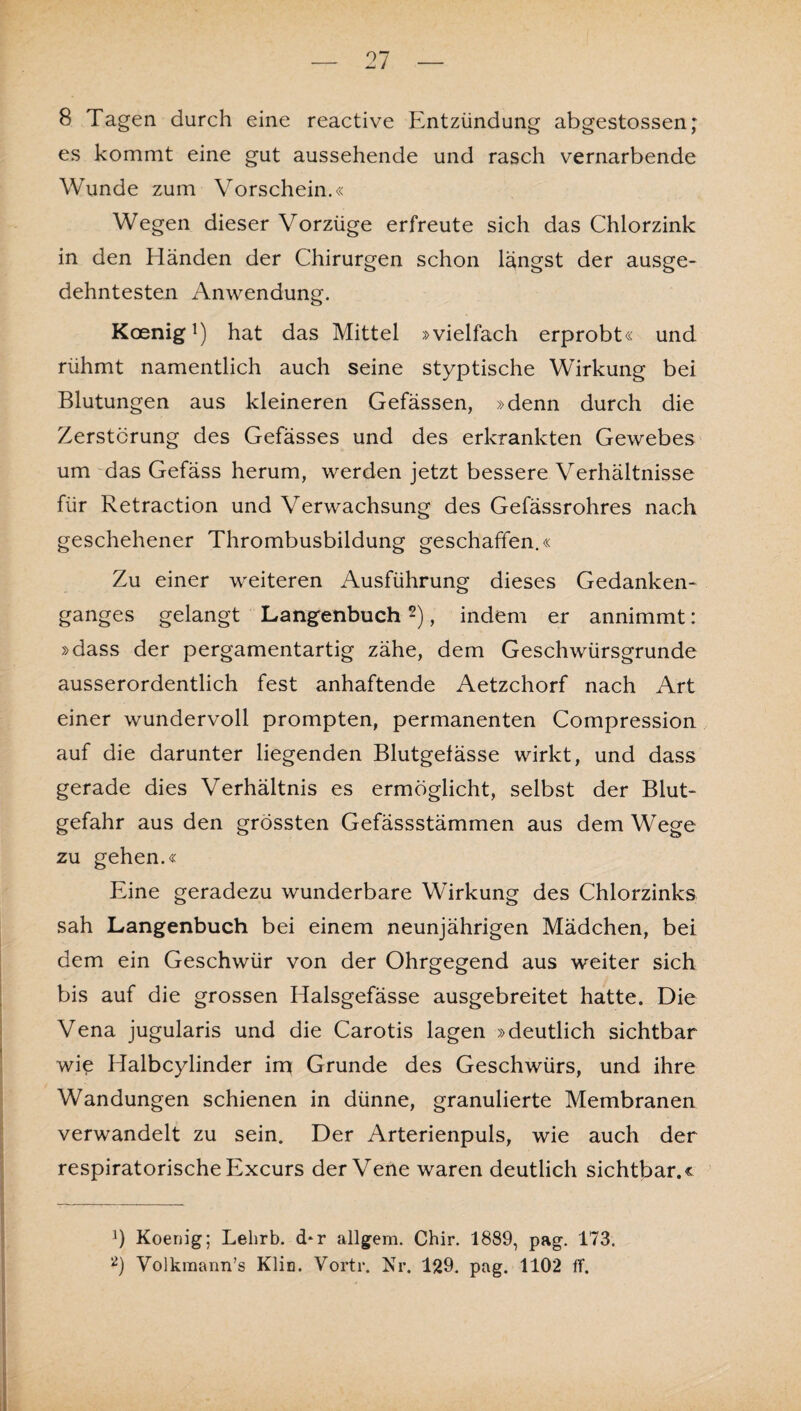 8 Tagen durch eine reactive Entzündung abgestossen; es kommt eine gut aussehende und rasch vernarbende Wunde zum Vorschein.« Wegen dieser Vorzüge erfreute sich das Chlorzink in den Händen der Chirurgen schon längst der ausge¬ dehntesten Anwendung. Koenig1) hat das Mittel »vielfach erprobt« und rühmt namentlich auch seine styptische Wirkung bei Blutungen aus kleineren Gefässen, »denn durch die Zerstörung des Gefässes und des erkrankten Gewebes um das Gefäss herum, werden jetzt bessere Verhältnisse für Retraction und Verwachsung des Gefässrohres nach geschehener Thrombusbildung geschaffen.« Zu einer weiteren Ausführung dieses Gedanken¬ ganges gelangt Langenbuch 2), indem er annimmt: »dass der pergamentartig zähe, dem Geschwürsgrunde ausserordentlich fest anhaftende Aetzchorf nach Art einer wundervoll prompten, permanenten Compression auf die darunter liegenden Blutgefässe wirkt, und dass gerade dies Verhältnis es ermöglicht, selbst der Blut¬ gefahr aus den grössten Gefässstämmen aus dem Wege zu gehen.« Eine geradezu wunderbare Wirkung des Chlorzinks sah Langenbuch bei einem neunjährigen Mädchen, bei dem ein Geschwür von der Ohrgegend aus weiter sich bis auf die grossen Halsgefässe ausgebreitet hatte. Die Vena jugularis und die Carotis lagen »deutlich sichtbar wie Halbcylinder im Grunde des Geschwürs, und ihre Wandungen schienen in dünne, granulierte Membranen verwandelt zu sein. Der Arterienpuls, wie auch der respiratorische Excurs der Vene waren deutlich sichtbar.« 3) Koenig; Lelirb. ehr allgem. Chir. 1889, pag. 173. 2) Volkmann’s Klin. Vortr. Nr. 129. pag. 1102 ff.