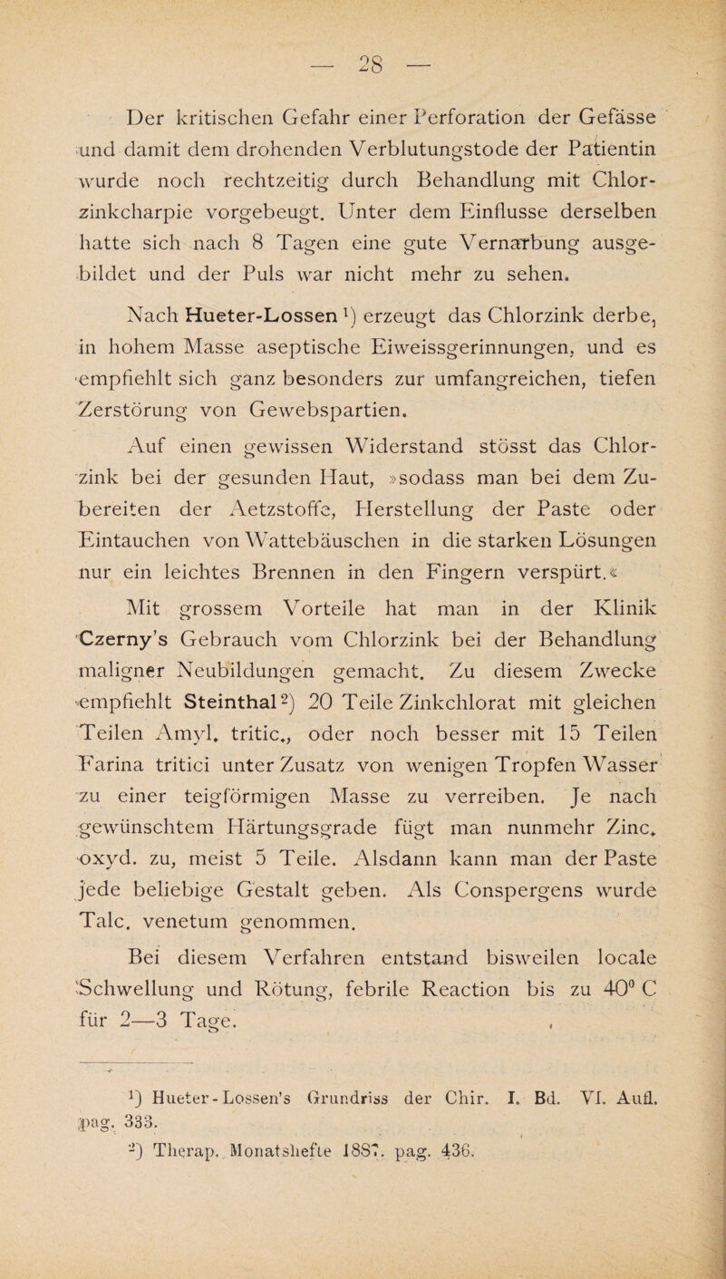 Der kritischen Gefahr einer Perforation der Gefasse und damit dem drohenden Verblutungstode der Patientin wurde noch rechtzeitig durch Behandlung mit Chlor- zinkcharpie vorgebeugt. Unter dem Einflüsse derselben hatte sich nach 8 Tagen eine gute Vernarbung ausge¬ bildet und der Puls war nicht mehr zu sehen. Nach Hueter-Lossen l) erzeugt das Chlorzink derbe, in hohem Masse aseptische Eiweissgerinnungen, und es empfiehlt sich ganz besonders zur umfangreichen, tiefen Zerstörung von Gewebspartien. Auf einen gewissen Widerstand stösst das Chlor¬ zink bei der gesunden Haut, »sodass man bei dem Zu¬ bereiten der Aetzstoffe, Plerstellung der Paste oder Eintauchen von Wattebäuschen in die starken Lösungen nur ein leichtes Brennen in den Fingern verspürt.« Mit grossem Vorteile hat man in der Klinik Czerny’s Gebrauch vom Chlorzink bei der Behandlung maligner Neubildungen gemacht. Zu diesem Zwecke ^empfiehlt Steinthal2) 20 Teile Zinkchlorat mit gleichen Teilen Amyl» tritic., oder noch besser mit 15 Teilen Farina tritici unter Zusatz von wenigen Tropfen Wasser zu einer teigförmigen Masse zu verreiben. Je nach gewünschtem Härtungsgrade fügt man nunmehr Zinc+ oxyd. zu, meist 5 Teile. Alsdann kann man der Paste jede beliebige Gestalt geben. Als Conspergens wurde Tale, venetum genommen. Bei diesem Verfahren entstand bisweilen locale Schwellung und Rötung, febrile Reaction bis zu 40° C für 2—3 Tage. 0 Hueter-Lossen’s Grundriss der Chir. I. Bd. VI. Aufl. pag. 333. D Therap. Monatshefte 1887. pag. 436.