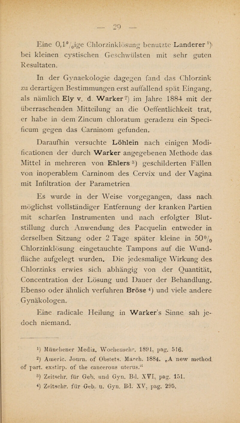 Eine 0,l°/0ige Chlorzinklösung benutzte Länderer1)' bei kleinen cystischen Geschwülsten mit sehr guten Resultaten. In der Gvnaekologie dagegen fand das Chlorzink o o o zu derartigen Bestimmungen erst auffallend spät Eingang, als nämlich Ely v. d. Warker2) im Jahre 1884 mit der überraschenden Mitteilung an die Oeffentlichkeit trat, er habe in dem Zincum chloratum geradezu ein Speci- ficum gegen das Carninom gefunden. Daraufhin versuchte Löhlein nach einigen Modi- ficationen der durch Warker angegebenen Methode das Mittel in mehreren von Ehlers 3) geschilderten Fällen von inoperablem Carninom des Cervix und der Vagina mit Infiltration der Parametrien Es wurde in der Weise vorgegangen, dass nach möglichst vollständiger Entfernung der kranken Partien mit scharfen Instrumenten und nach erfolgter Blut¬ stillung durch Anwendung des Pacquelin entweder in derselben Sitzung oder 2 Tage später kleine in 50°/0 Chlorzinklösung eingetauchte Tampons auf die Wund¬ fläche aufgelegt wurden. Die jedesmalige Wirkung des Chlorzinks erwies sich abhängig von der Quantität, Concentration der Lösung uud Dauer der Behandlung. Ebenso oder ähnlich verfuhren Bröse 4) und viele andere Gynäkologen. Eine radicale Heilung in Warker’s Sinne sah je¬ doch niemand. b Münchener Mediz. Wocliensclir. 1891. pag. 516. 2) Araeric. Journ. of Obstets. March. 1884. „A new method of part. exstirp. of tlie cancerous uterus.u 3) Zeitschr. für Geb. und Gyn. Bd. XVI, pag. 151.