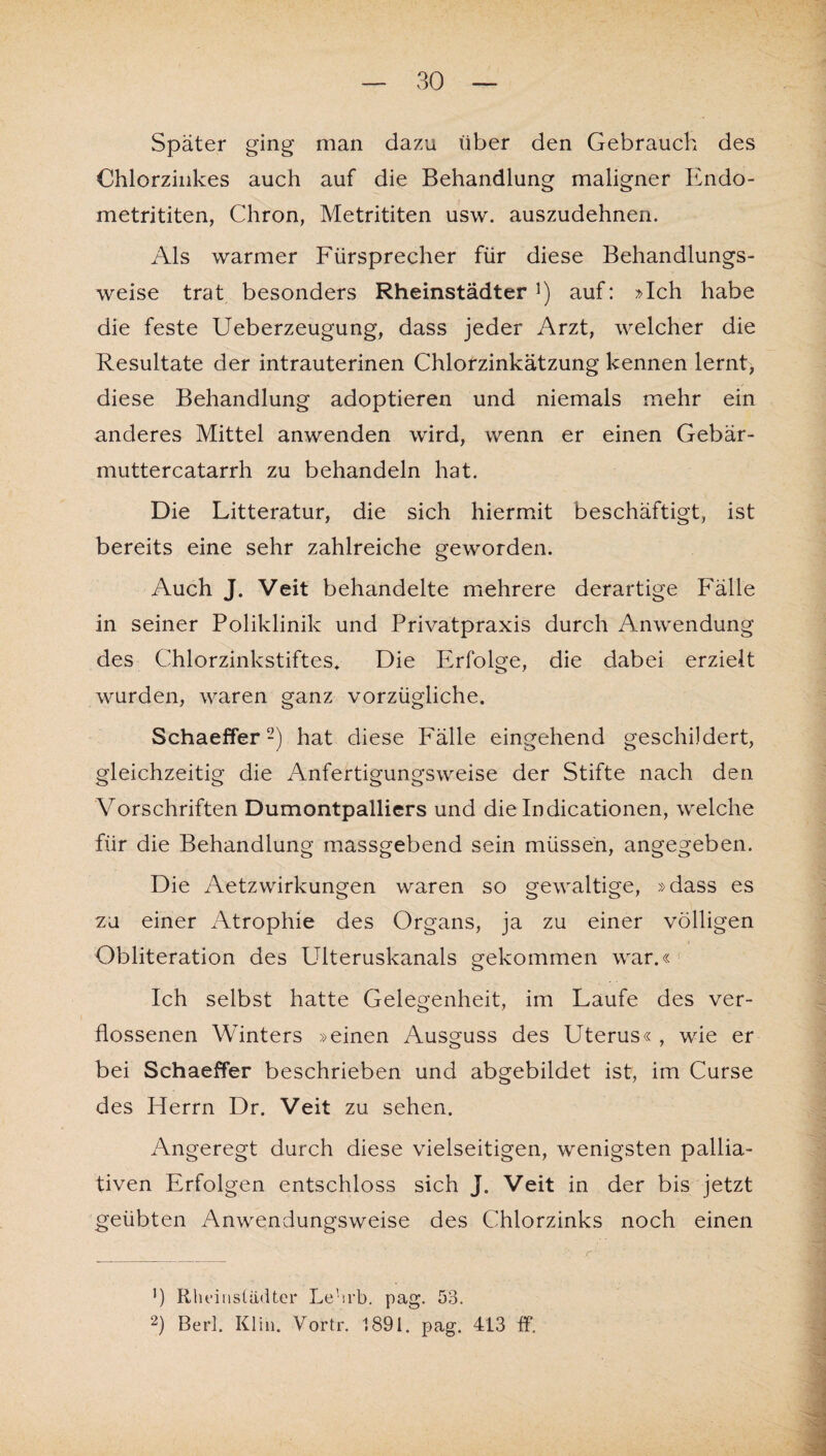 Später ging man dazu über den Gebrauch des Chlorzinkes auch auf die Behandlung maligner Endo- metrititen, Chron, Metrititen usw. auszudehnen. Als warmer Fürsprecher für diese Behandlungs¬ weise trat besonders Rheinstädter1) auf: »Ich habe die feste Ueberzeugung, dass jeder Arzt, welcher die Resultate der intrauterinen Chlorzinkätzung kennen lernt, diese Behandlung adoptieren und niemals mehr ein anderes Mittel anwenden wird, wenn er einen Gebär- muttercatarrh zu behandeln hat. Die Litteratur, die sich hiermit beschäftigt, ist bereits eine sehr zahlreiche geworden. Auch J. Veit behandelte mehrere derartige Fälle in seiner Poliklinik und Privatpraxis durch Anwendung des Chlorzinkstiftes» Die Erfolge, die dabei erzielt wurden, waren ganz vorzügliche. Schaeffer2) hat diese Fälle eingehend geschildert, gleichzeitig die Anfertigungsweise der Stifte nach den Vorschriften Dumontpalliers und die Indicationen, welche für die Behandlung massgebend sein müssen, angegeben. Die Aetzwirkungen waren so gewaltige, »dass es zu einer Atrophie des Organs, ja zu einer völligen Obliteration des Ldteruskanals gekommen war.« Ich selbst hatte Gelegenheit, im Faufe des ver¬ flossenen Winters »einen Ausguss des Uterus« , wie er bei Schaeffer beschrieben und abgebildet ist, im Curse des Herrn Dr. Veit zu sehen. Angeregt durch diese vielseitigen, wenigsten pallia¬ tiven Erfolgen entschloss sich J. Veit in der bis jetzt geübten Anwendungsweise des Chlorzinks noch einen fl Rheinstädter Lehrb. pag. 53. 2) Berl. Kl in. Vortr. 1891. pag. 413 ff.
