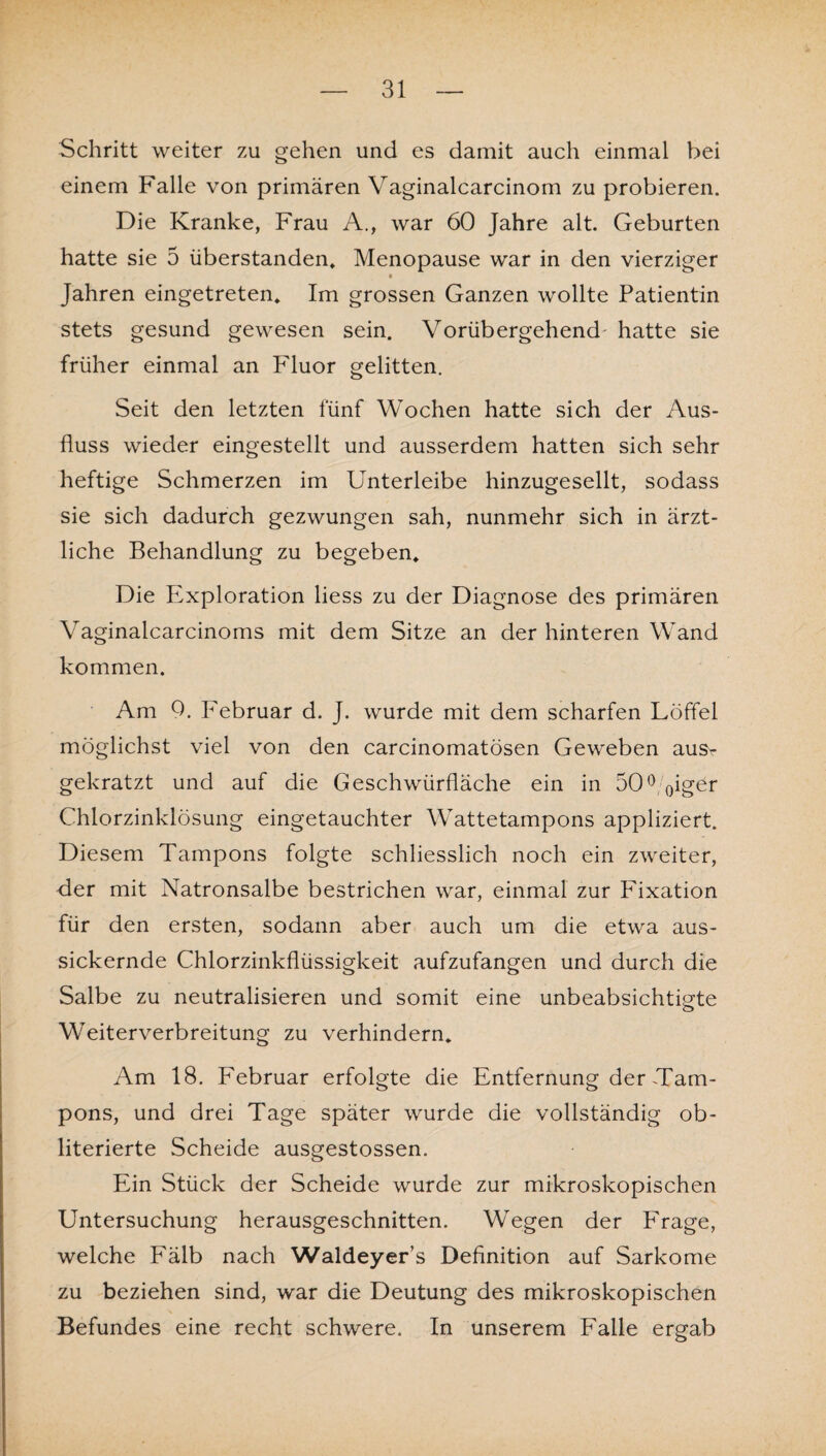 Schritt weiter zu gehen und es damit auch einmal bei einem Falle von primären Vaginalcarcinom zu probieren. Die Kranke, Frau A., war 60 Jahre alt. Geburten hatte sie 5 überstanden, Menopause war in den vierziger Jahren eingetreten. Im grossen Ganzen wollte Patientin stets gesund gewesen sein. Vorübergehend' hatte sie früher einmal an Fluor gelitten. Seit den letzten fünf Wochen hatte sich der Aus¬ fluss wieder eingestellt und ausserdem hatten sich sehr heftige Schmerzen im Unterleibe hinzugesellt, sodass sie sich dadurch gezwungen sah, nunmehr sich in ärzt¬ liche Behandlung zu begeben. Die Exploration liess zu der Diagnose des primären Vaginalcarcinoms mit dem Sitze an der hinteren Wand kommen. Am 9. Februar d. J. wurde mit dem scharfen Löffel möglichst viel von den carcinomatösen Geweben ausr gekratzt und auf die Geschwürfläche ein in 50° 0iger Chlorzinklösung eingetauchter Wattetampons appliziert. Diesem Tampons folgte schliesslich noch ein zweiter, der mit Natronsalbe bestrichen war, einmal zur Fixation für den ersten, sodann aber auch um die etwa aus¬ sickernde Chlorzinkflüssigkeit aufzufangen und durch die Salbe zu neutralisieren und somit eine unbeabsichtigte Weiterverbreitung zu verhindern. Am 18. Februar erfolgte die Entfernung der Tam¬ pons, und drei Tage später wurde die vollständig ob- literierte Scheide ausgestossen. Ein Stück der Scheide wurde zur mikroskopischen Untersuchung herausgeschnitten. Wegen der Frage, welche Fälb nach Waldeyer’s Definition auf Sarkome zu beziehen sind, war die Deutung des mikroskopischen Befundes eine recht schwere. In unserem Falle ergab
