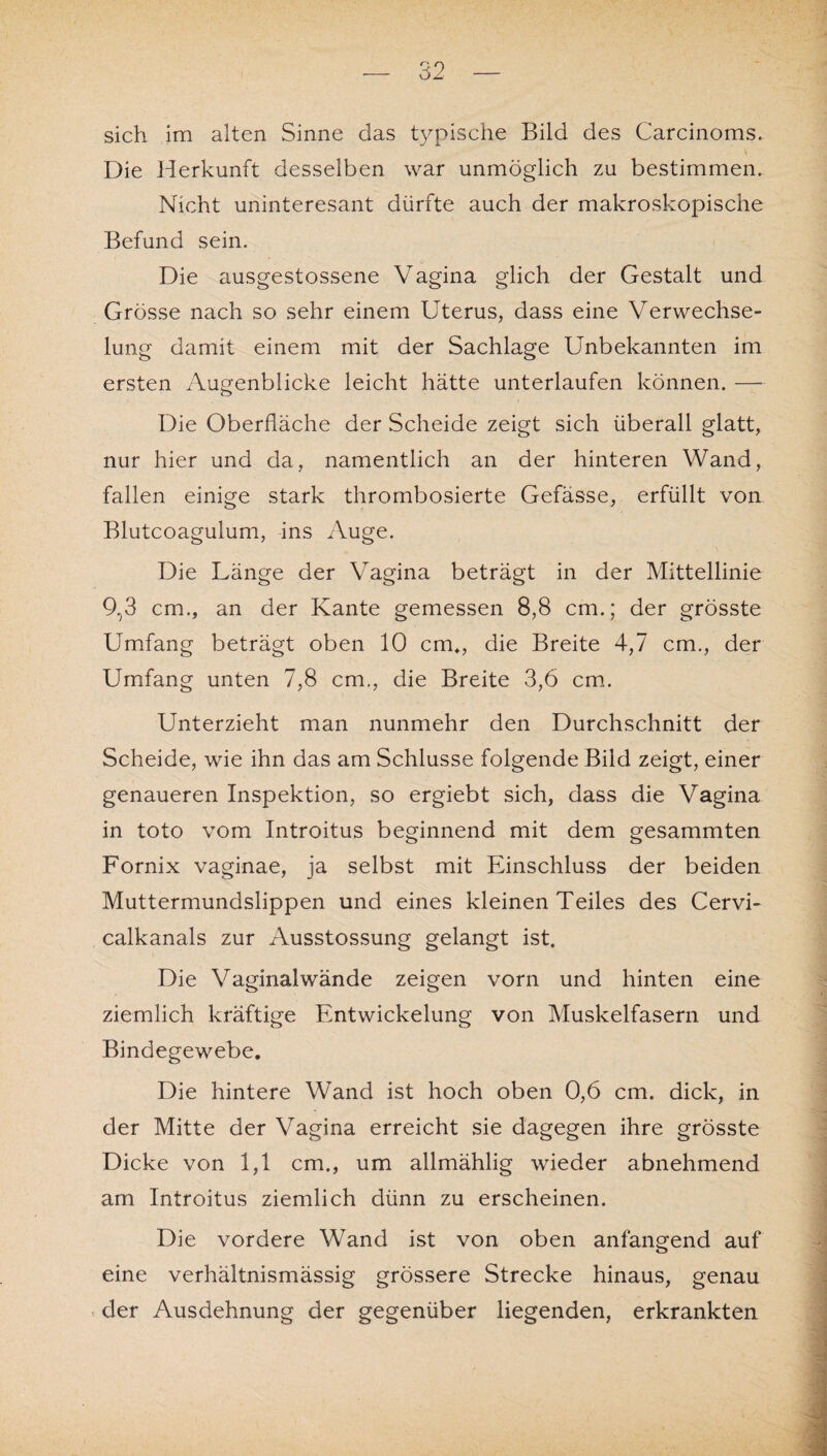 sich im alten Sinne das typische Bild des Carcinoms. Die Herkunft desselben war unmöglich zu bestimmen. Nicht uninteresant dürfte auch der makroskopische Befund sein. Die ausgestossene Vagina glich der Gestalt und Grösse nach so sehr einem Uterus, dass eine Verwechse¬ lung damit einem mit der Sachlage Unbekannten im ersten Augenblicke leicht hätte unterlaufen können. — Die Oberfläche der Scheide zeigt sich überall glatt, nur hier und da, namentlich an der hinteren Wand, fallen einige stark thrombosierte Gefässe, erfüllt von Blutcoagulum, ins Auge. Die Länge der Vagina beträgt in der Mittellinie 9,3 cm., an der Kante gemessen 8,8 cm.; der grösste Umfang beträgt oben 10 cm*, die Breite 4,7 cm., der Umfang unten 7,8 cm., die Breite 3,6 cm. Unterzieht man nunmehr den Durchschnitt der Scheide, wie ihn das am Schlüsse folgende Bild zeigt, einer genaueren Inspektion, so ergiebt sich, dass die Vagina in toto vom Introitus beginnend mit dem gesammten Fornix vaginae, ja selbst mit Einschluss der beiden Muttermundslippen und eines kleinen Teiles des Cervi- calkanals zur Ausstossung gelangt ist. Die Vaginalwände zeigen vorn und hinten eine ziemlich kräftige Entwickelung von Muskelfasern und Bindegewebe. Die hintere Wand ist hoch oben 0,6 cm. dick, in der Mitte der Vagina erreicht sie dagegen ihre grösste Dicke von 1,1 cm., um allmählig wieder abnehmend am Introitus ziemlich dünn zu erscheinen. Die vordere Wand ist von oben anfangend auf eine verhältnismässig grössere Strecke hinaus, genau der Ausdehnung der gegenüber liegenden, erkrankten