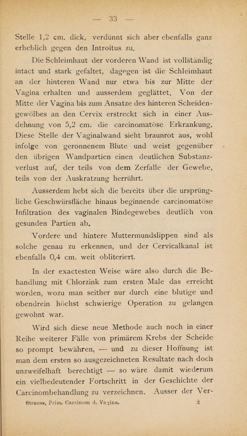 Stelle 1,2 cm. dick, verdünnt sich aber ebenfalls ganz erheblich gegen den Introitus zu. Die Schleimhaut der vorderen Wand ist vollständig intact und stark gefaltet, dagegen ist die Schleimhaut an der hinteren Wand nur etwa bis zur Mitte der Vagina erhalten und ausserdem geglättet. Von der Mitte der Vagina bis zum Ansätze des hinteren Scheiden¬ gewölbes an den Cervix erstreckt sich in einer Aus¬ dehnung von 5,2 cm. die carcinomatöse Erkrankung. Diese Stelle der Vaginalwand sieht braunrot aus, wohl infolge von geronnenem Blute und weist gegenüber den übrigen Wandpartien einen deutlichen Substanz¬ verlust auf, der teils von dem Zerfalle der Gewebe* teils von: der Auskratzung herrührt. Ausserdem hebt sich die bereits über die ursprüng¬ liche Geschwürsfläche hinaus beginnende carcinomatöse Infiltration des vaginalen Bindegewebes deutlich von gesunden Partien ab* Vordere und hintere Muttermundslippen sind als solche genau zu erkennen, und der Cervicalkanal ist ebenfalls 0,4 cm. weit obliteriert. In der exactesten Weise wäre also durch die Be¬ handlung mit Chlorzink zum ersten Male das erreicht worden, wozu man seither nur durch eine blutige und obendrein höchst schwierige Operation zu gelangen gewohnt war. Wird sich diese neue Methode auch noch in einer Reihe weiterer Fälle von primärem Krebs der Scheide so prompt bewähren, — und zu dieser Hoffnung ist man dem ersten so ausgezeichneten Resultate nach doch unzweifelhaft berechtigt — so wäre damit wiederum ein vielbedeutender Fortschritt in der Geschichte der Carcinombehandlung zu verzeichnen. Ausser der Ver- Strauss, Prim. Carcinom d. Vagina. 2