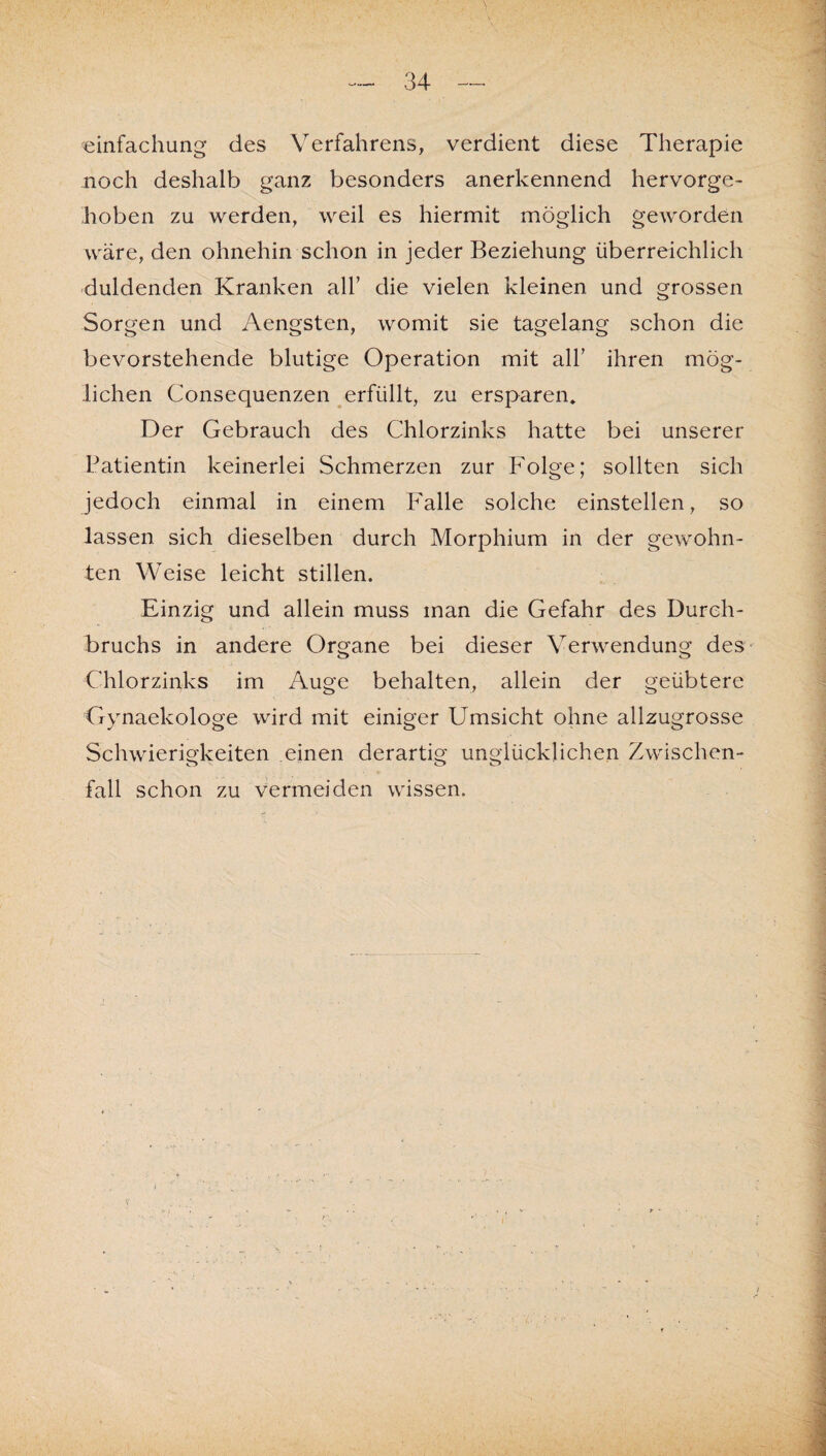 «einfachung des Verfahrens, verdient diese Therapie noch deshalb ganz besonders anerkennend hervorge¬ hoben zu werden, weil es hiermit möglich geworden wäre, den ohnehin schon in jeder Beziehung überreichlich duldenden Kranken all’ die vielen kleinen und grossen Sorgen und Aengsten, womit sie tagelang schon die bevorstehende blutige Operation mit all’ ihren mög¬ lichen Consequenzen erfüllt, zu ersparen* Der Gebrauch des Chlorzinks hatte bei unserer Patientin keinerlei Schmerzen zur Folge; sollten sich jedoch einmal in einem Falle solche einstellen, so lassen sich dieselben durch Morphium in der gewohn¬ ten Weise leicht stillen. Einzig und allein muss man die Gefahr des Durch¬ bruchs in andere Organe bei dieser Verwendung des Chlorzinks im Auge behalten, allein der geübtere Gynaekologe wird mit einiger Umsicht ohne allzugrosse Schwierigkeiten einen derartig unglücklichen Zwischen¬ fall schon zu vermeiden wissen.