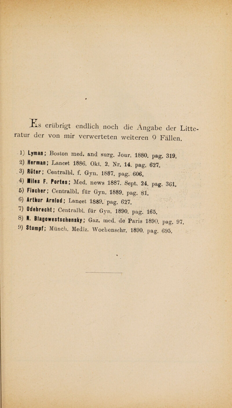 Es erübrigt endlich noch die Angabe der Litte ratur der von mir verwerteten weiteren 9 Fällen. L Lyman; Boston med. and surg. Jour. 1880. pag. 319. 2) Herman; Lancet, 1886. Okt. 2. Nr. 14. pag. 627, 3) Rüter; Centralbl. f. Gyn. 1887. pag. 606. 4) iiles F. Portes; Med. news 1887. Sept, 24. pag. 361. 5) Fischer; Centralbl. für Gyn, 1889. pag. 81. 6) Arthur Arnlod; Lancet 1889. pag. 627. ') Odebrecht; Centralbl. für Gyn. 1890. pag. 165. 8) M. Biagowestschensky; Gaz. med. de Paris 1890. pag. 97. 9) Stumpf; Münch. Mediz. Wocbensclir. 1890. pag. 695.