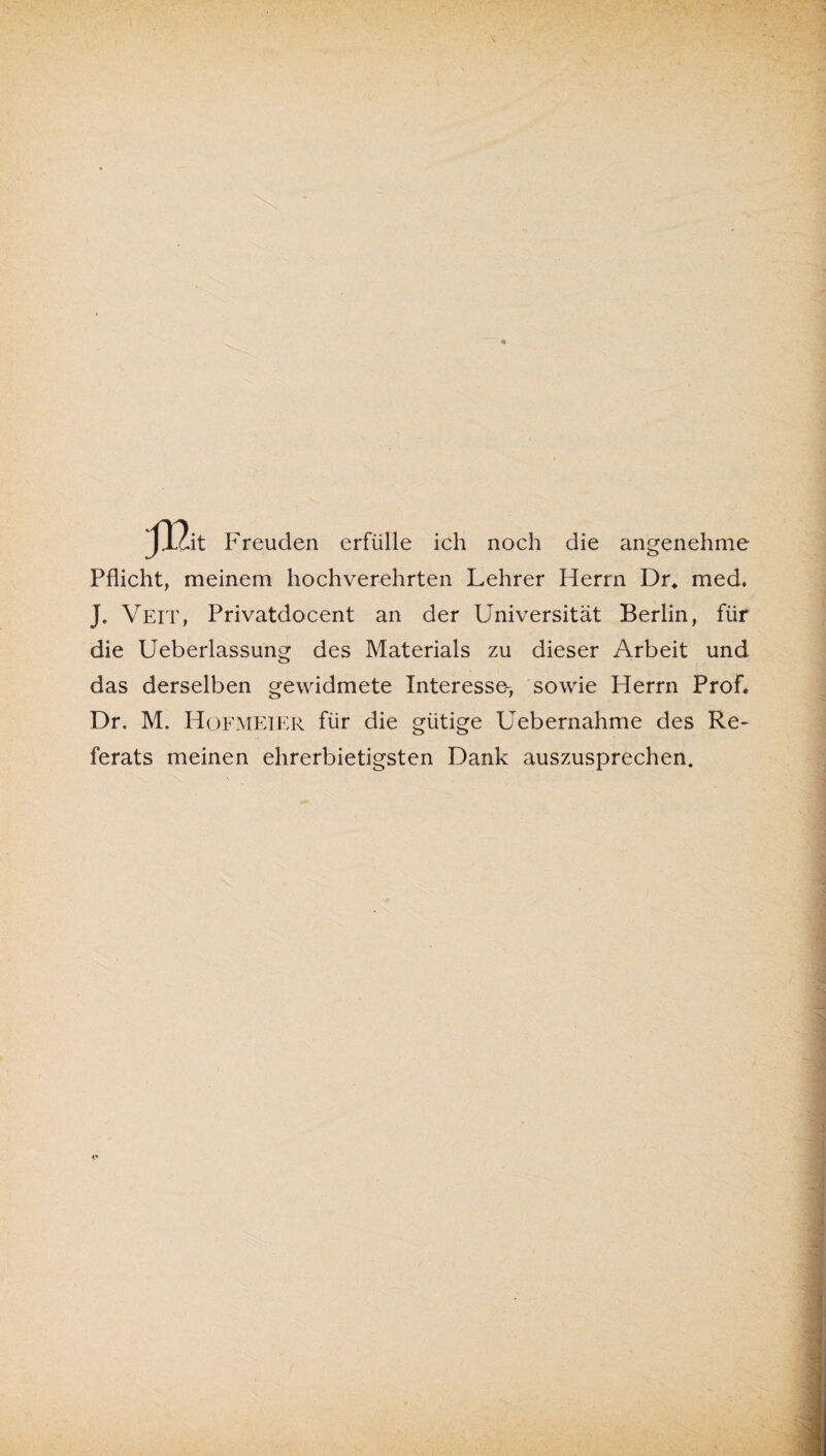 J.lc.it Freuden erfülle ich noch die angenehme Pflicht, meinem hochverehrten Lehrer Herrn Dr. med. J. Veit, Privatdocent an der Universität Berlin, für die Ueberlassung des Materials zu dieser Arbeit und das derselben gewidmete Interesse-, sowie Herrn Prof. Dr. M. Hofmeier für die gütige Uebernahme des Re¬ ferats meinen ehrerbietigsten Dank auszusprechen.