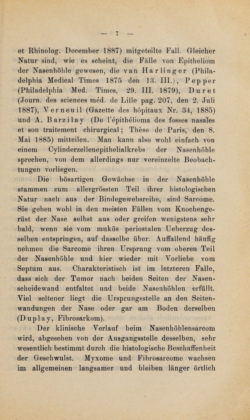 et Rhinolog. December 1887) mitgeteilte Fall. Gleicher Natur sind, wie es scheint, die Fälle von Epitheliom der Nasenhöhle gewesen, die van Harlinger (Phila¬ delphia Medical Times 1875 den 13. III.), Pep per (Philadelphia Med. Times, 29. III. 1879), Dur et (Journ. des Sciences med. de Lille pag. 207, den 2. Juli 1887), Yerneuil (Gazette des hopitaux Nr. 34, 1885) und A. Barzilay (De l’epithelioma des fosses nasales et son traitement chirurgical; These de Paris, den 8. Mai 1885) mitteilen. Man kann also wohl einfach von einem Cylinderzellenepithelialkrebs der Nasenhöhle sprechen, von dem allerdings nur vereinzelte Beobach¬ tungen vorliegen. Die bösartigen Gewächse in der Nasenhöhle stammen zum allergrössten Teil ihrer histologischen Natur nach aus der Bindegewebsreihe, sind Sarcome. Sie gehen wohl in den meisten Fällen vom Knochenge¬ rüst der Nase selbst aus oder greifen wenigstens sehr bald, wenn sie vom mukös periostalen Ueberzug des¬ selben entspringen, auf dasselbe über. Auffallend häufig nehmen die Sarcome ihren Ursprung vom oberen Teil der Nasenhöhle und hier wieder mit Yorliebe vom Septum aus. Charakteristisch ist im letzteren Falle, dass sich der Tumor nach beiden Seiten der Nasen¬ scheidewand entfaltet und beide Nasenhöhlen erfüllt. Yiel seltener liegt die Ursprungsstelle an den Seiten¬ wandungen der Nase oder gar am Boden derselben (Duplay, Fibrosarkom). Der klinische Yerlauf beim Nasenhöhlensarcom wird, abgesehen von der Ausgangsstelle desselben, sehr wesentlich bestimmt durch die histologische Beschaffenheit der Geschwulst. Myxome und Fibrosarcome wachsen im allgemeinen-langsamer und bleiben länger örtlich