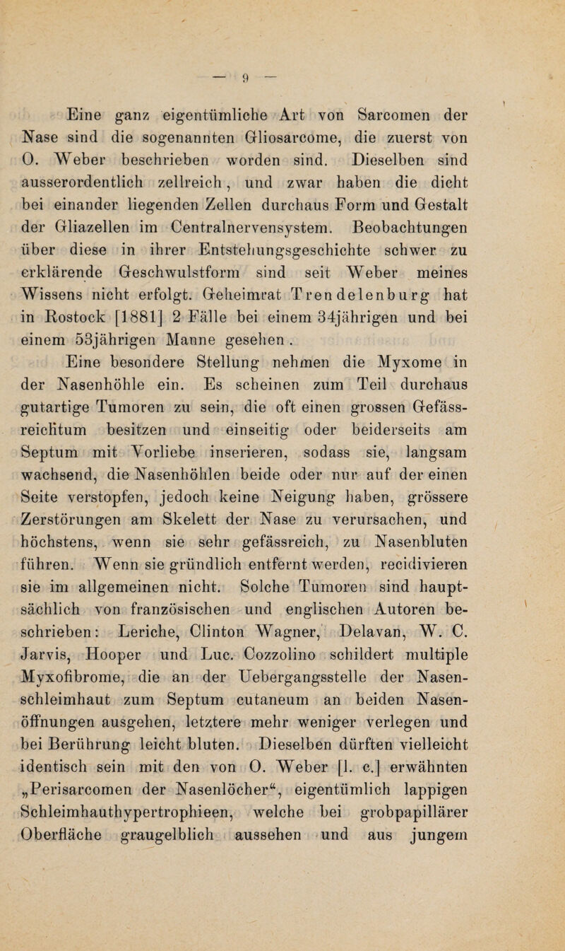 Eine ganz eigentümliche Art von Sarcornen der Nase sind die sogenannten Gliosarcome, die zuerst von 0. Weber beschrieben worden sind. Dieselben sind ausserordentlich zellreich, und zwar haben die dicht bei einander liegenden Zellen durchaus Form und Gestalt der Gliazellen im Centralnervensystem. Beobachtungen über diese in ihrer Entstehungsgeschichte schwer zu erklärende Geschwulstform sind seit Weber meines Wissens nicht erfolgt. Geheimrat Trendelenburg hat in Rostock [1881] 2 Fälle bei einem 34jährigen und bei einem 53jährigen Manne gesehen . Eine besondere Stellung nehmen die Myxome in der Nasenhöhle ein. Es scheinen zum Teil durchaus gutartige Tumoren zu sein, die oft einen grossen Gefäss- reicHtum besitzen und einseitig oder beiderseits am Septum mit Yorliebe inserieren, sodass sie, langsam wachsend, die Nasenhöhlen beide oder nur auf der einen Seite verstopfen, jedoch keine Neigung haben, grössere Zerstörungen am Skelett der Nase zu verursachen, und höchstens,, wenn sie sehr gefässreich, zu' Nasenbluten führen. Wenn sie gründlich entfernt werden, recidivieren sie im allgemeinen nicht. Solche Tumoren sind haupt¬ sächlich von französischen und englischen Autoren be¬ schrieben: Leriche, Clinton Wagner,’ Delavan, W. C. Jarvis, Hooper und Luc. Cozzolino schildert multiple Myxofibrome, die an der Uebergangsstelle der Nasen¬ schleimhaut zum Septum cutaneum an beiden Nasen- öffnungen ausgehen, letztere mehr weniger verlegen und bei Berührung leicht bluten. Dieselben dürften vielleicht identisch sein mit den von 0. Weber [1. c.] erwähnten „Perisarcomen der Nasenlöcher“, eigentümlich lappigen Schleimhauthypertrophieen, welche bei grobpapillärer Oberfläche graugelblich aussehen «und aus jungem