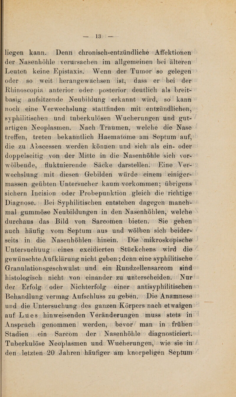 liegen kann. Denn chronisch-entzündliche Affektionen der Nasenhöhle verursachen im allgemeinen bei älteren Leuten keine Epistaxis. Wenn der Tumor so gelegen oder so weit herangewachsen ist, dass er bei der Rliinoscopia anterior oder posterior deutlich als breit¬ basig aufsitzende Neubildung erkannt wird, so kann noch eine Verwechslung stattfinden mit entzündlichen, syphilitischen und tuberkulösen Wucherungen und gut¬ artigen Neoplasmen. Nach Traumen, welche die Nase treffen, treten bekanntlich Haematome am Septum auf, die zu Abscessen werden können und sich als ein- oder doppelseitig von der Mitte in die Nasenhöhle sich vor¬ wölbende, fluktuierende Säcke darstellen. Eine Ver¬ wechslung mit diesen Grebilden würde einem einiger- massen geübten Untersucher kaum verkommen; übrigens sichern Incision oder Probepunktion gleich die richtige Diagnose. Bei Syphilitischen entstehen dagegen manch¬ mal gummöse Neubildungen in den Nasenhöhlen, welche durchaus das Bild von Sarcomen bieten. Sie gehen auch häufig vom Septum aus und wölben sich beider¬ seits in die Nasenhöhlen hinein. Die mikroskopische Untersuchung eines excidierten Stückchens wird die gewünschte Aufklärung nicht geben ; denn eine syphilitische Granulationsgeschwulst und ein Rundzellensarcom sind histologisch nicht von einander zu unterscheiden. Nur der Erfolg oder Nichterfolg einer antisyphilitischen Behandlung vermag Aufschluss zu geben. Die Anamnese und die Untersuchung des ganzen Körpers nach etwaigen auf Lues hinweisenden Veränderungen muss stets in Amspruch genommen werden, bevor man in frühen Stadien ein Sarcom der Nasenhöhle diagnosticiert. Tuberkulöse Neoplasmen und Wucherungen, wie sie in den letzten 20 Jahren häufiger am knorpeligen Septum