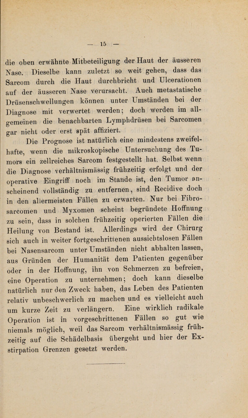 die oben erwähnte Mitbeteiligung der Haut der äusseren Nase. Dieselbe kann zuletzt so weit gehen, dass das Sarcom durch die Haut durchbricht und Ulcerationen auf der äusseren Nase verursacht. Auch metastatische Drüsenschwellungen können unter Umständen bei der Diagnose mit verwertet werden; doch werden im all¬ gemeinen die benachbarten Lymphdrüsen bei Sarcomen gar nicht oder erst spät affiziert. Die Prognose ist natürlich eine mindestens zweifel¬ hafte, wenn die mikroskopische Untersuchung des Tu¬ mors ein zellreiches Sarcom festgestellt hat. Selbst wenn die Diagnose verhältnismässig frühzeitig erfolgt und der operative Eingriff noch im Stande ist, den Tumor an¬ scheinend vollständig zu entfernen, sind Recidive doch in den allermeisten Fällen zu erwarten. Nur bei Fibro- sarcomen und Myxomen scheint begründete Hoffnung zu sein, dass in solchen frühzeitig operierten Fällen die Heilung von Bestand ist. Allerdings wird der Chirurg sich auch in weiter fortgeschrittenen aussichtslosen Fällen bei Nasensarcom unter Umständen nicht abhalten lassen, aus G-ründen der Humanität dem Patienten gegenüber oder in der Hoffnung, ihn von Schmerzen zu befreien, eine Operation zu unternehmen; doch kann dieselbe natürlich nur den Zweck haben, das Leben des Patienten relativ unbeschwerlich zu machen und es vielleicht auch um kurze Zeit zu verlängern. Eine wirklich radikale Operation ist in vorgeschrittenen Fällen so gut wie niemals möglich, weil das Sarcom verhältnismässig früh¬ zeitig auf die Schädelbasis übergeht und hier der Ex¬ stirpation Grenzen gesetzt werden.
