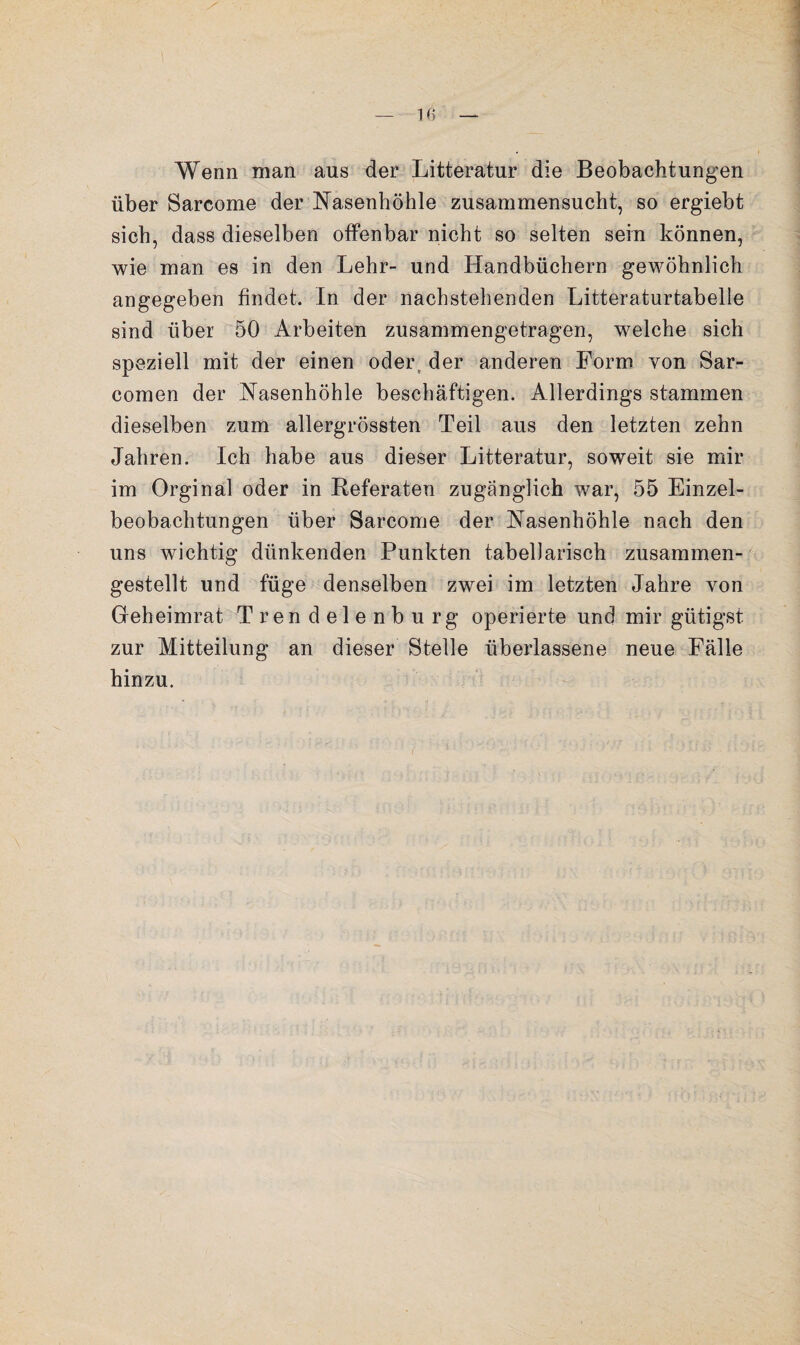 Wenn man aus der Litteratur die Beobachtungen über Sarcome der Nasenhöhle zusammensucht, so ergiebt sich, dass dieselben offenbar nicht so selten sein können, wie man es in den Lehr- und Handbüchern gewöhnlich angegeben findet. In der nachstehenden Litteraturtabelle sind über 50 Arbeiten zusammengetragen, welche sich speziell mit der einen oder, der anderen Form von Sar- comen der Nasenhöhle beschäftigen. Allerdings stammen dieselben zum allergrössten Teil aus den letzten zehn Jahren. Ich habe aus dieser Litteratur, soweit sie mir im Orginal oder in Referaten zugänglich war, 55 Einzel¬ beobachtungen über Sarcome der Nasenhöhle nach den uns wichtig dünkenden Punkten tabellarisch zusammen¬ gestellt und füge denselben zwei im letzten Jahre von Geheimrat Trendelenburg operierte und mir gütigst zur Mitteilung an dieser Stelle überlassene neue Fälle hinzu.