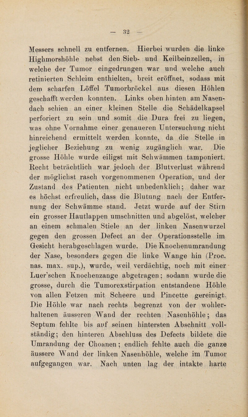 Messers schnell zu entfernen. Hierbei wurden die linke Highmorshöhle nebst den Sieb- und Keilbeinzellen, in welche der Tumor eingedrungen war und welche auch retinierten Schleim enthielten, breit eröffnet, sodass mit dem scharfen Löffel Tumorbröckel aus diesen Höhlen geschafft werden konnten. Links oben hinten am Nasen- o dach schien an einer kleinen Stelle die Schädelkapsel perforiert zu sein und somit die Dura frei zu liegen, was ohne Yornahme einer genaueren Untersuchung nicht hinreichend ermittelt werden konnte, da die Stelle in jeglicher Beziehung zu wenig zugänglich war. Die grosse Höhle wurde eiligst mit Schwämmen tamponiert. Hecht beträchtlich war jedoch der Blutverlust während der möglichst rasch vorgenommenen Operation, und der Zustand des Patienten nicht unbedenklich; daher war es höchst erfreulich, dass die Blutung nach der Entfer¬ nung der Schwämme stand. Jetzt wurde auf der Stirn ein grosser Hautlappen Umschnitten und abgelöst, welcher an einem schmalen Stiele an der linken Nasenwurzel gegen den grossen Defect an der Operationsstelle im Gesicht herabgeschlagen wurde. Die Knochenumrandung der Nase, besonders gegen die linke Wange hin (Proc. nas. max. sup.), wurde, weil verdächtig, noch mit einer- Luer’schen Knochenzange abgetragen; sodann wurde die grosse, durch die Tumorexstirpation entstandene Höhle von allen Fetzen mit Scheere und Pincette gereinigt. Die Höhle war nach rechts begrenzt von der wohler- haltenen äusseren Wand der rechten Nasenhöhle; das Septum fehlte bis auf seinen hintersten Abschnitt voll¬ ständig; den hinteren Abschluss des Defects bildete die Umrandung der Choanen; endlich fehlte auch die ganze äussere Wand der linken Nasenhöhle, welche im Tumor aufgegangen war. Nach unten lag der intakte harte