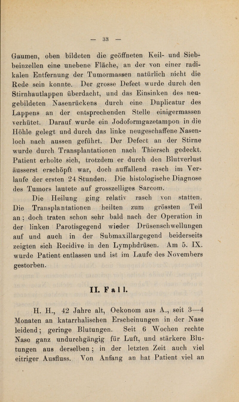 38 Gaumen, oben bildeten die geöffneten Keil- und Sieb¬ beinzellen eine unebene Fläche, an der Yon einer radi¬ kalen Entfernung der Tumormassen natürlich nicht die Rede sein konnte. Der grosse Defect wurde durch den Stirnhautlappen überdacht, und das Einsinken des neu¬ gebildeten Nasenrückens durch eine Duplicatur des Lappens an der entsprechenden Stelle einigermassen verhütet. Darauf wurde ein Jodoformgazetampon in die Höhle gelegt und durch das linke neugeschaffene Nasen¬ loch nach aussen geführt. Der Defect an der Stirne wurde durch Transplantationen nach Thiersch gedeckt. Patient erholte sich, trotzdem er durch den Blutverlust äusserst erschöpft war, doch auffallend rasch im Yer- laufe der ersten 24 Stunden. Die histologische Diagnose des Tumors lautete auf grosszelliges Sarcom. Die Heilung ging relativ rasch von statten. Die Transplantationen heilten zum grössten Teil an ; doch traten schon sehr bald nach der Operation in der linken Parotisgegend wieder Drüsenschwellungen auf und auch in der Submaxillargegend beiderseits zeigten sich Recidive in den Lymphdrüsen. Am 5. IX. wurde Patient entlassen und ist im Laufe des Novembers gestorben. IL F a 11. H. H., 42 Jahre alt, Oekonom aus A., seit 3—4 Monaten an katarrhalischen Erscheinungen in der Nase leidend; geringe Blutungen. Seit 6 Wochen rechte Nase ganz undurchgängig für Luft, und stärkere Blu¬ tungen aus derselben ; in der letzten Zeit auch viel eitriger Ausfluss. Yon Anfang an hat Patient viel an