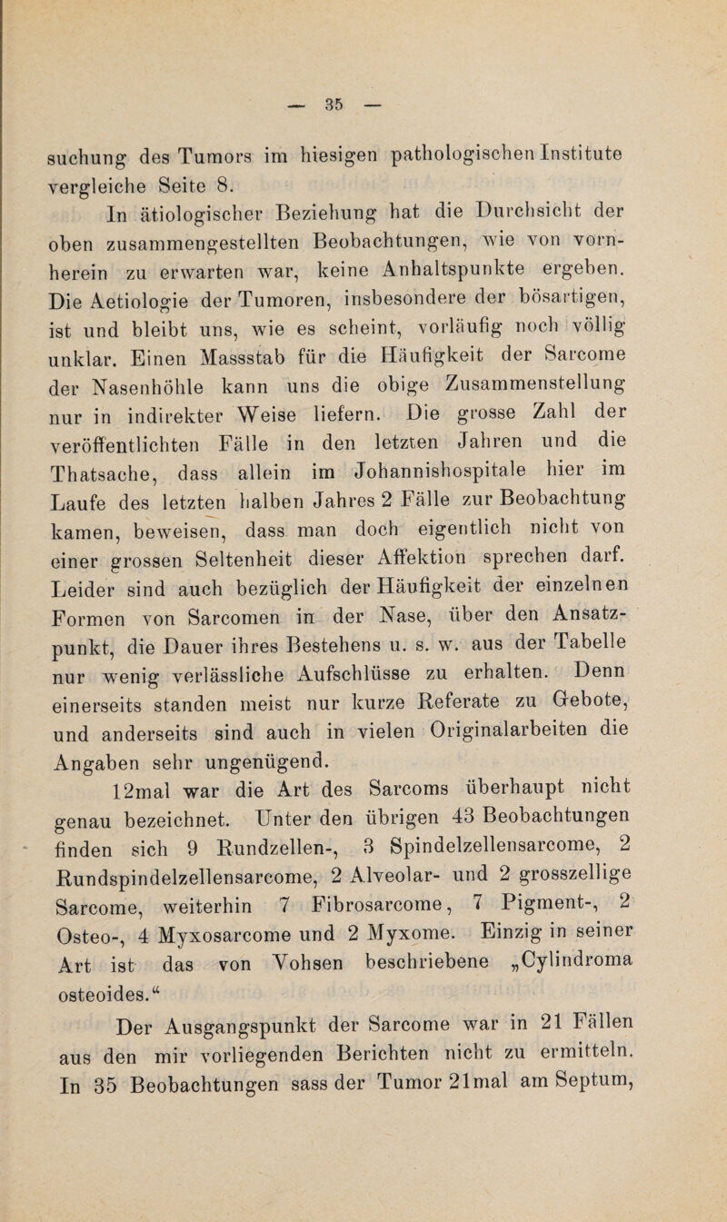 suchung des Tumors im hiesigen pathologischen Institute vergleiche Seite 8. In ätiologischer Beziehung hat die Durchsicht der oben zusammengestellten Beobachtungen, wie von vorn¬ herein zu erwarten war, keine Anhaltspunkte ergeben. Die Aetiologie der Tumoren, insbesondere der bösartigen, ist und bleibt uns, wie es scheint, vorläufig noch völlig unklar. Einen Massstab für die Häufigkeit der Sarcome der Nasenhöhle kann uns die obige Zusammenstellung nur in indirekter Weise liefern. Die grosse Zahl der veröffentlichten Fälle in den letzten Jahren und die Thatsache, dass allein im Johannishospitale hier im Laufe des letzten halben Jahres 2 Fälle zur Beobachtung kamen, beweisen, dass man doch eigentlich nicht von einer grossen Seltenheit dieser Afiektion sprechen darf. Leider sind auch bezüglich der Häufigkeit der einzelnen Formen von Sarcomen in der Nase, über den Ansatz¬ punkt, die Dauer ihres Bestehens u. s. w. aus der Tabelle nur wenig verlässliche Aufschlüsse zu erhalten. Denn einerseits standen meist nur kurze Referate zu Gebote, und anderseits sind auch in vielen Originalarbeiten die Angaben sehr ungenügend. 12mal war die Art des Sarcoms überhaupt nicht genau bezeichnet. Unter den übrigen 43 Beobachtungen finden sich 9 Rundzellen-, 3 Spindelzellensarcome, 2 Rundspindelzellensarcome, 2 Alveolar- und 2 grosszellige Sarcome, weiterhin 7 Fibrosarcome, 7 Pigment-, 2 Osteo-, 4 Myxosarcome und 2 Myxome. Einzig in seiner Art ist das von Yohsen beschriebene „Cylindroma osteoides.“ Der Ausgangspunkt der Sarcome war in 21 Fällen aus den mir vorliegenden Berichten nicht zu ermitteln. In 35 Beobachtungen sass der Tumor 21 mal am Septum,