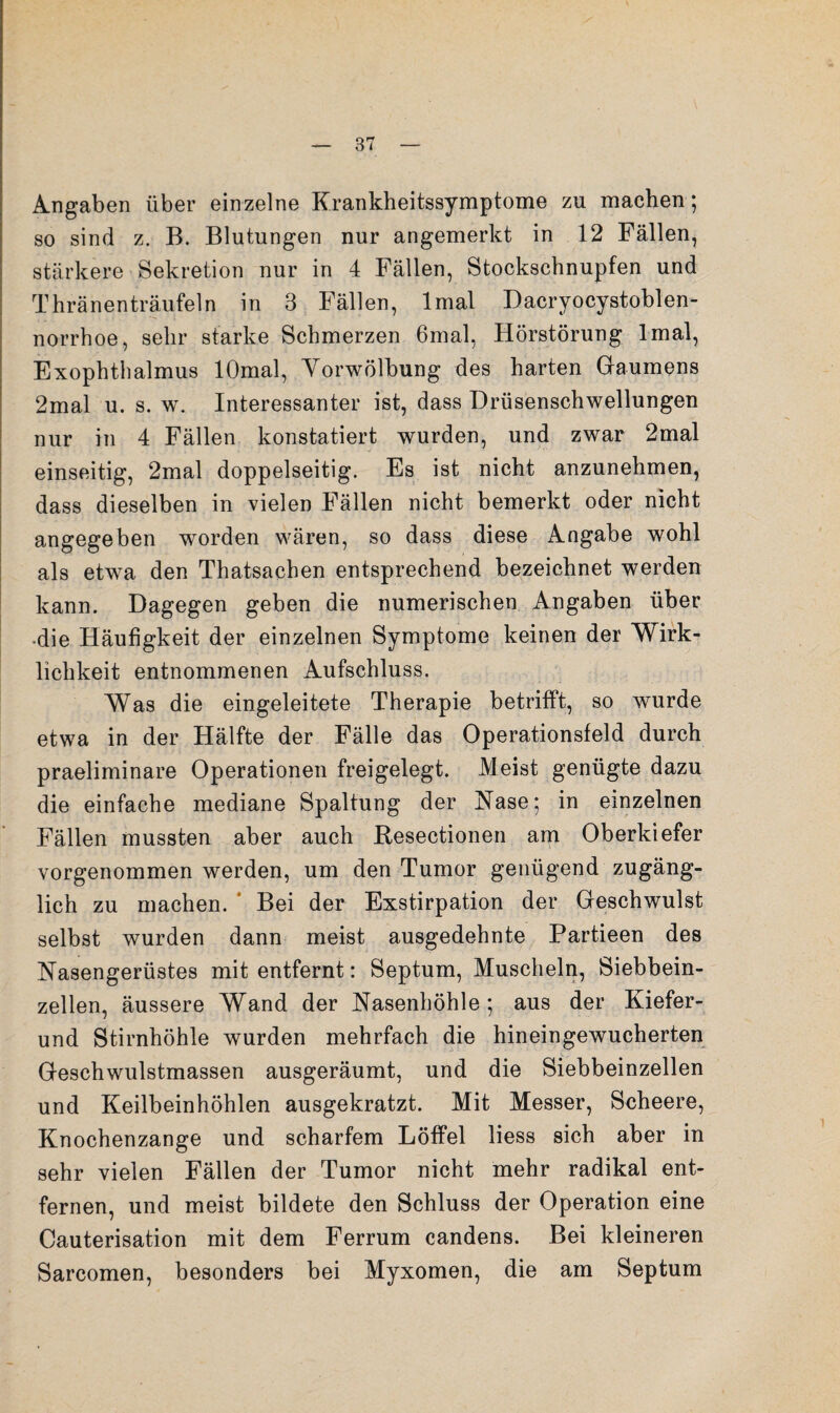 Angaben über einzelne Krankheitssymptome zu machen; so sind z. B. Blutungen nur angemerkt in 12 Fällen, stärkere Sekretion nur in 4 Fällen, Stockschnupfen und Thränenträufeln in 3 Fällen, Imal Dacryocystoblen- norrhoe, sehr starke Schmerzen 6mal, Hörstörung Imal, Exophthalmus lOmal, Yorwölbung des harten Gaumens 2mal u. s. w. Interessanter ist, dass Drüsenschwellungen nur in 4 Fällen konstatiert wurden, und zwar 2mal einseitig, 2mal doppelseitig. Es ist nicht anzunehmen, dass dieselben in vielen Fällen nicht bemerkt oder nicht angegeben worden wären, so dass diese Angabe wohl als etwa den Thatsachen entsprechend bezeichnet werden kann. Dagegen geben die numerischen Angaben über •die Häufigkeit der einzelnen Symptome keinen der Wirk¬ lichkeit entnommenen Aufschluss. Was die eingeleitete Therapie betrifft, so wurde etwa in der Hälfte der Fälle das Operationsfeld durch praeliminare Operationen freigelegt. Meist genügte dazu die einfache mediane Spaltung der Nase; in einzelnen Fällen mussten aber auch Resectionen am Oberkiefer vorgenommen werden, um den Tumor genügend zugäng¬ lich zu machen. * Bei der Exstirpation der Geschwulst selbst wurden dann meist ausgedehnte Partieen des Nasengerüstes mit entfernt: Septum, Muscheln, Siebbein¬ zellen, äussere Wand der Nasenhöhle; aus der Kiefer- und Stirnhöhle wurden mehrfach die hineingewucherten Geschwulstmassen ausgeräumt, und die Siebbeinzellen und Keilbeinhöhlen ausgekratzt. Mit Messer, Scheere, Knochenzange und scharfem Löffel Hess sich aber in sehr vielen Fällen der Tumor nicht mehr radikal ent¬ fernen, und meist bildete den Schluss der Operation eine Cauterisation mit dem Ferrum candens. Bei kleineren Sarcomen, besonders bei Myxomen, die am Septum