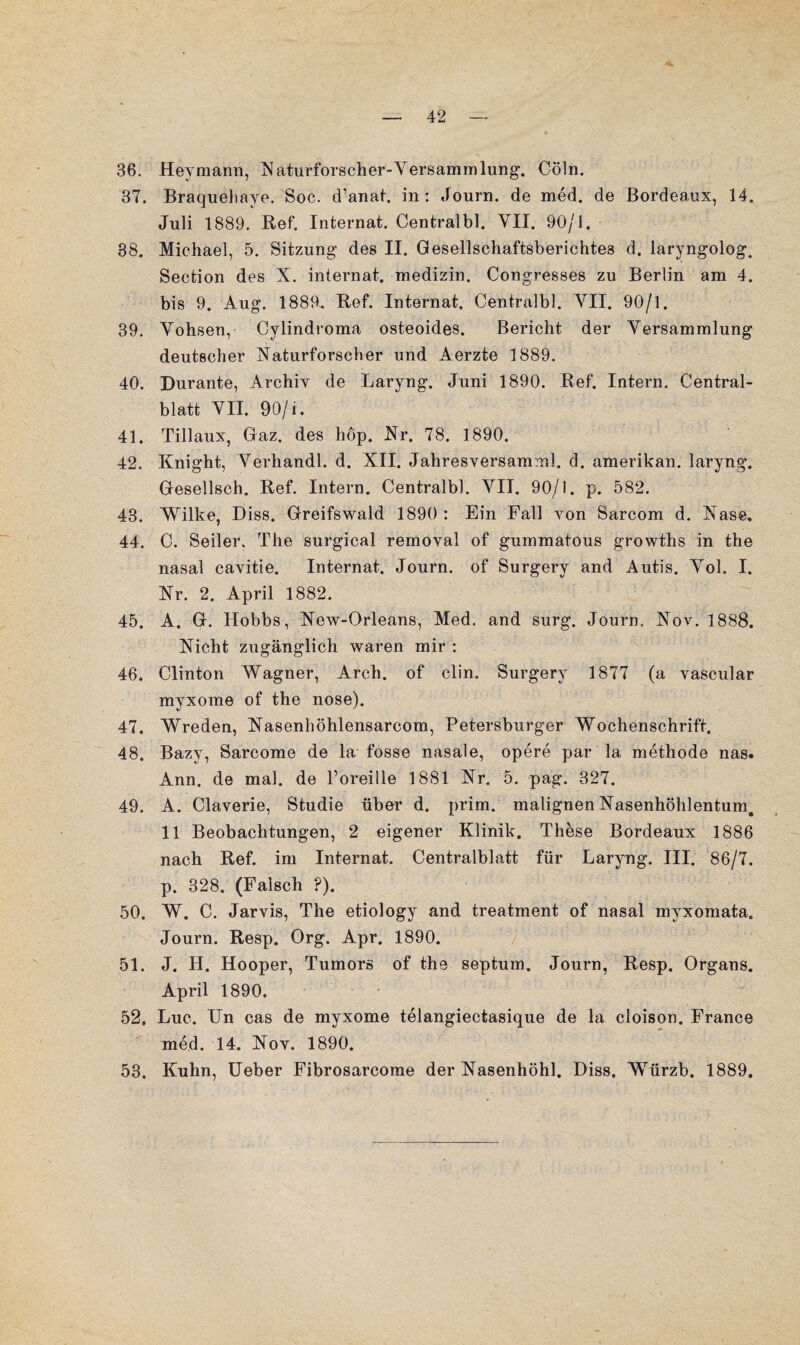 36. Heymann, Naturforscher-Versammlung. Cöln. 37. Braqueliaye. Soc. d’anat. in : Journ. de med. de Bordeaux, 14. Juli 1889. Bef. Internat. Centralbl. YII. 90/1. 38. Michael, 5. Sitzung des II. Gesellschaftsberichtes d. laryngolog. Section des X. internat. medizin. Congresses zu Berlin am 4. bis 9. Aug. 1889. Bef. Internat, Centralbl. YII. 90/1. 39. Yohsen, Cylindroma osteoides. Bericht der Versammlung deutscher Naturforscher und Aerzte 1889. 40. Durante, Archiv de Laryng. Juni 1890. Bef. Intern. Central¬ blatt YII. 90/i. 41. Tillaux, Gaz. des hop. Nr. 78. 1890. 42. Knight, Yerhandl. d. XII. Jahresversamml. d. amerikan. laryng. Gesellsch. Bef. Intern. Centralbl. VII. 90/1. p. 582. 43. Wilke, Diss. Greifswald 1890 : Ein Fall von Sarcom d. Nase. 44. C. Seiler. The surgical removal of gummatous growths in the nasal cavitie. Internat. Journ. of Surgery and Autis. Yol. I. Nr. 2. April 1882. ^ 45. A. G. Hobbs, New-Orleans, Med. and surg. Journ. Nov. 1888. Nicht zugänglich waren mir : 46. Clinton Wagner, Arch. of clin. Surgery 1877 (a vascular myxome of the nose). 47. Wreden, Nasenhöhlensarcom, Petersburger Wochenschrift. 48. Bazy, Sarcome de la fosse nasale, opere par la methode nas. Ann. de mal. de l’oreille 1881 Nr. 5. pag. 327. 49. A. Claverie, Studie über d. prim, malignen Nasenhöhlentum, 11 Beobachtungen, 2 eigener Klinik. These Bordeaux 1886 nach Bef. im Internat. Centralblatt für Laryng. III. 86/7. p. 328. (Falsch ?). 50. W. C. Jarvis, The etiology and treatment of nasal myxomata. Journ. Besp. Org. Apr. 1890. 51. J. H. Hooper, Tumors of the septum. Journ, Besp. Organs. April 1890. ' 52. Luc. Un cas de myxome telangiectasique de la eleison. France med. 14. Nov. 1890. 53. Kuhn, Ueber Fibrosarcome der Nasenhöhl. Diss. Würzb. 1889.