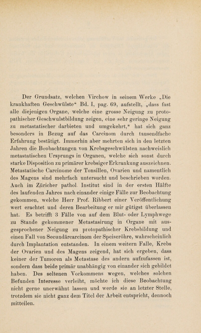 Der Grundsatz, welchen Virchow in seinem Werke „Die krankhaften Geschwülste“ Bd. I, pag. 69, aufstellt, „dass fast alle diejenigen Organe, welche eine grosse Neigung zu proto¬ pathischer Geschwulstbildung zeigen, eine sehr geringe Neigung zu metastatischer darbieten und umgekehrt,“ hat sich ganz besonders in Bezug auf das Carcinom durch tausendfache Erfahrung bestätigt. Immerhin aber mehrten sich in den letzten Jahren die Beobachtungen von Krebsgeschwülsten nachweislich metastatischen Ursprungs in Organen, welche sich sonst durch starke Disposition zu primärer krebsiger Erkrankung auszeichnen. Metastatische Carcinome der Tonsillen, Ovarien und namentlich des Magens sind mehrfach untersucht und beschrieben worden. Auch im Züricher pathol. Institut sind in der ersten Hälfte des laufenden Jahres nach einander einige Fälle zur Beobachtung gekommen, welche Herr Prof. Bibbert einer Veröffentlichung wert erachtet und deren Bearbeitung er mir gütigst überlassen hat. Es betrifft 3 Fälle von auf dem Blut- oder Lymphwege zu Stande gekommener Metastasirung in Organe mit aus¬ gesprochener Neigung zu protopathischer Krebsbildung und einen Fall von Secundärcarcinom der Speiseröhre, wahrscheinlich durch Implantation entstanden. In einem weitern Falle, Krebs der Ovarien und des Magens zeigend, hat sich ergeben, dass keiner der Tumoren als Metastase des andern aufzufassen ist, sondern dass beide primär unabhängig von einander sich gebildet haben. Des seltenen Vorkommens wegen, welches solchen Befunden Interesse verleiht, möchte ich diese Beobachtung nicht gerne unerwähnt lassen und werde sie an letzter Stelle, trotzdem sie nicht ganz dem Titel der Arbeit entspricht, dennoch mitteilen,