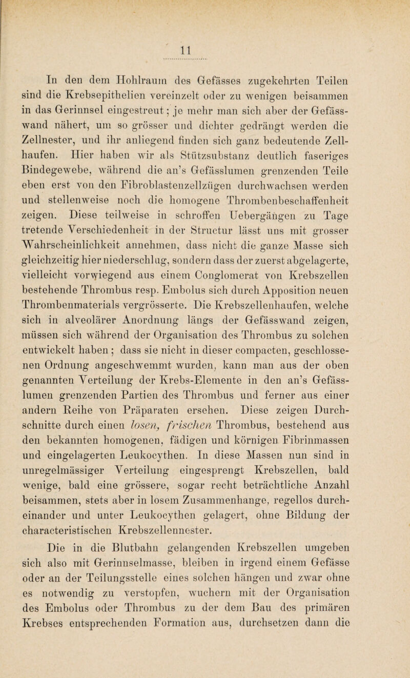 In den dem Hohlraum des Gefässes zugekehrten Teilen sind die Krebsepithelien vereinzelt oder zu wenigen beisammen in das Gerinnsel eingestreut; je mehr man sich aber der Gefäss- wand nähert, um so grösser und dichter gedrängt werden die Zellnester, und ihr anliegend finden sich ganz bedeutende Zell¬ haufen. Hier haben wir als Stützsubstanz deutlich faseriges Bindegewebe, während die an’s Gefässlumen grenzenden Teile eben erst von den Fibroblastenzellzügen durchwachsen werden und stellenweise noch die homogene Thrombenbeschaffenheit zeigen. Diese teilweise in schroffen Uebergängen zu Tage tretende Verschiedenheit in der Structur lässt uns mit grosser Wahrscheinlichkeit annehmen, dass nicht die ganze Masse sich gleichzeitig hier niederschlug, sondern dass der zuerst abgelagerte, vielleicht vorwiegend aus einem Conglomerat von Krebszellen bestehende Thrombus resp. Embolus sich durch Apposition neuen Thrombenmaterials vergrösserte. Die Krebszellenhaufen, welche sich in alveolärer Anordnung längs der Gefässwand zeigen, müssen sich während der Organisation des Thrombus zu solchen entwickelt haben ; dass sie nicht in dieser compacten, geschlosse¬ nen Ordnung angeschwemmt wurden, kann man aus der oben genannten Verteilung der Krebs-Elemente in den an’s Gefäss¬ lumen grenzenden Partien des Thrombus und ferner aus einer andern Reihe von Präparaten ersehen. Diese zeigen Durch¬ schnitte durch einen losen, frischen Thrombus, bestehend aus den bekannten homogenen, fädigen und körnigen Fibrinmassen und eingelagerten Leukocythen. In diese Massen nun sind in unregelmässiger Verteilung eingesprengt Krebszellen, bald wenige, bald eine grössere, sogar recht beträchtliche Anzahl beisammen, stets aber in losem Zusammenhänge, regellos durch¬ einander und unter Leukocythen gelagert, ohne Bildung der characteristischen Krebszellennester. Die in die Blutbahn gelangenden Krebszellen umgeben sich also mit Gerinnselmasse, bleiben in irgend einem Gefässe oder an der Teilungsstelle eines solchen hängen und zwar ohne es notwendig zu verstopfen, wuchern mit der Organisation des Embolus oder Thrombus zu der dem Bau des primären Krebses entsprechenden Formation aus, durchsetzen dann die