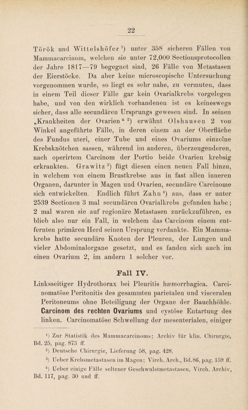 Török und Wittelshöfer 4) unter 358 sicheren Fällen von Maminacarcinom, welchen sie unter 72,000 Sectionsprotocollen der Jahre 1817—79 begegnet sind, 26 Fälle von Metastasen der Eierstöcke. Da aber keine microscopische Untersuchung vorgenommen wurde, so liegt es sehr nahe, zu vermuten, dass in einem Teil dieser Fälle gar kein Ovarialkrebs Vorgelegen habe, und von den wirklich vorhandenen ist es keineswegs sicher, dass alle secundären Ursprungs gewesen sind. In seinen „Krankheiten der Ovarien“* 2) erwähnt Olshausen 2 von Winkel angeführte Fälle, in deren einem an der Oberfläche des Fundus uteri, einer Tube und eines Ovariums einzelne Krebsknötchen sassen, während im anderen, überzeugenderen, nach operirtem Carcinom der Portio beide Ovarien krebsig erkrankten. Grawitz 3 4) fügt diesen einen neuen Fall hinzu, in welchem von einem Brustkrebse aus in fast allen inneren Organen, darunter in Magen und Ovarien, secundäre Carcinome sich entwickelten. Endlich führt Zahn4) aus, dass er unter 2539 Sectionen 3 mal secundären Ovarialkrebs gefunden habe ; 2 mal waren sie auf regionäre Metastasen zurückzuführen, es blieb also nur ein Fall, in welchem das Carcinom einem ent¬ fernten primären Herd seinen Ursprung verdankte. Ein Mamma¬ krebs hatte secundäre Knoten der Pleuren, der Lungen und vieler Abdominalorgane gesetzt, und es fanden sich auch im einen Ovarium 2, im andern 1 solcher vor. Fall IV. Linksseitiger Hydrothorax bei Pleuritis hsemorrhagica. Carci- nomatöse Peritonitis des gesammten parietalen und visceralen Peritoneums ohne Beteiligung der Organe der Bauchhöhle. Carcinom des rechten Ovariums und cystöse Entartung des linken. Oarcinomatöse Schwellung der mesenterialen, einiger b Zur Statistik des Mamraacarcinoms • Archiv für klm. Chirurgie, Bd. 25, pag. 873 ff. 2) Deutsche Chirurgie, Lieferung 58, pag. 428. 3) Ueber Krebsmetastasen im Magen; Virch. Arch., Bd.86, pag. 159 ff. 4) Ueber einige Fälle seltener Geschwulstmetastasen, Virch. Archiv, Bd. 117, pag. 30 und ff.