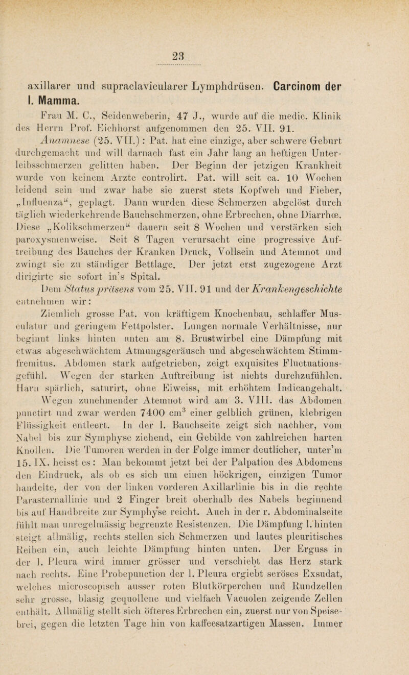 axillarer und supraclavicularer Lymphdrüsen. Carcinom der I. Mamma. Frau M. C., Seidenweberin, 47 J., wurde auf die medic. Klinik des Herrn Prof. Eichhorst aufgenommen den 25. VII. 91. Anamnese (25. VII.) : Pat. hat eine einzige, aber schwere Geburt durchgemacht und will darnach fast ein Jahr lang an heftigen Unter- leibsschmerzen gelitten haben. Der Beginn der jetzigen Krankheit wurde von keinem Arzte controlirt. Pat. will seit ca. 10 Wochen leidend sein und zwar habe sie zuerst stets Kopfweh und Fieber, „Influenza“, geplagt. Dann wurden diese Schmerzen abgelöst durch täglich wiederkehrende Bauchschmerzen, ohne Erbrechen, ohne Diarrhoe. Diese „Kolikschmerzen“ dauern seit 8 Wochen und verstärken sich paroxysmenweise. Seit 8 Tagen verursacht eine progressive Auf¬ treibung des Bauches der Kranken Druck, Vollsein und Atemnot und zwingt sie zu ständiger Bettlage. Der jetzt erst zugezogene Arzt dirigirte sie sofort in’s Spital. Dem Statuspräsens vom 25. VII. 91 und der Krankengeschichte entnehmen wir: Ziemlich grosse Pat. von kräftigem Knochenbau, schlaffer Mus - culatur und geringem Fettpolster. Lungen normale Verhältnisse, nur beginnt links hinten nuten am 8. Brustwirbel eine Dämpfung mit etwas abgeschwächtem Atmungsgeräusch und abgeschwächtem Stimm- fremitus. Abdomen stark aufgetrieben, zeigt exquisites Fluctuations- gefuhl. Wegen der starken Auftreibung ist nichts durchzufühlen. Harn spärlich, saturirt, ohne Eiweiss, mit erhöhtem Indicangehalt. Wegen zunehmender Atemnot wird am 3. VIII. das Abdomen punctirt und zwar werden 7400 cm3 einer gelblich grünen, klebrigen Flüssigkeit entleert. In der 1. Bauchseite zeigt sich nachher, vom Nabel bis zur Symphyse ziehend, ein Gebilde von zahlreichen harten Knollen. Die Tumoren werden in der Folge immer deutlicher, unter’m 15. IX. heisst es : Man bekommt jetzt bei der Palpation des Abdomens den Eindruck, als ob es sich um einen höckrigen, einzigen Tumor handelte, der von der linken vorderen Axillarlinie bis in die rechte Parasternallinie und 2 Finger breit oberhalb des Nabels beginnend bis auf Handbreite zur Symphyse reicht. Auch in der r. Abdominalseite fühlt man unregelmässig begrenzte Resistenzen. Die Dämpfung 1. hinten steigt allmälig, rechts stellen sich Schmerzen und lautes pleuritisches Reiben ein, auch leichte Dämpfung hinten unten. Der Erguss in der 1. Pleura wird immer grösser und verschiebt das Herz stark nach rechts. Eine Probepunction der 1. Pleura ergiebt seröses Exsudat, welches microscopisch ausser roten Blutkörperchen und Rundzellen sehr grosse, blasig gequollene und vielfach Vacuolen zeigende Zellen enthält. Allmälig stellt sich öfteres Erbrechen ein, zuerst nur von Speise¬ brei, gegen die letzten Tage hin von kaffeesatzartigen Massen. Immer