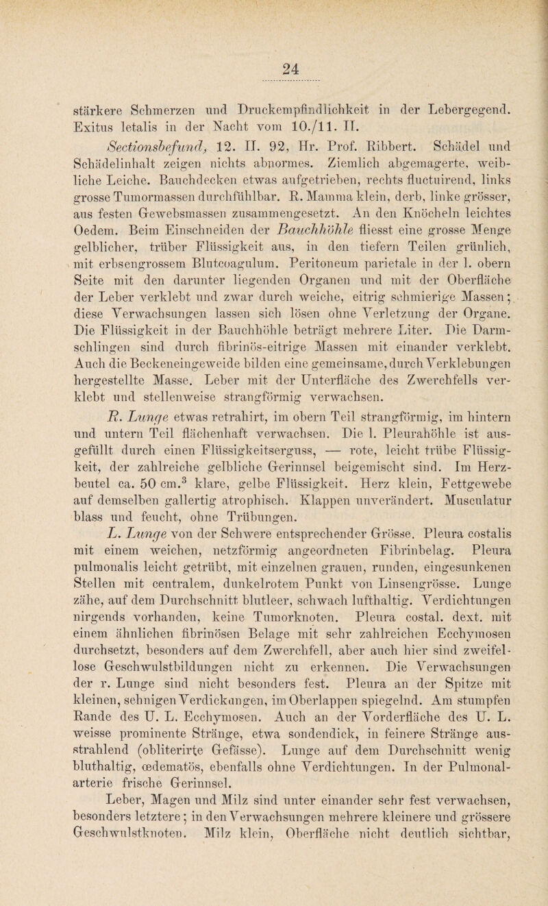 stärkere Schmerzen und Druckempfindlichkeit in der Lebergegend. Exitus letalis in der Nacht vom 10./11. II. Sectionsbefund, 12. II. 92, Hr. Prof. Ribbert. Schädel und Schädelinhalt zeigen nichts abnormes. Ziemlich abgemagerte, weib¬ liche Leiche. Bauchdecken etwas aufgetrieben, rechts fluctuirend, links grosse Tumormassen durchfühlbar. R. Mamma klein, derb, linke grösser, aus festen Gfewebsmassen zusammengesetzt. An den Knöcheln leichtes Oedem. Beim Einschneiden der Bauchhöhle fliesst eine grosse Menge gelblicher, trüber Flüssigkeit aus, in den tiefem Teilen grünlich, mit erhsengrossem Blutcoagulum. Peritoneum parietale in der 1. obern Seite mit den darunter liegenden Organen und mit der Oberfläche der Leber verklebt und zwar durch weiche, eitrig schmierige Massen* diese Verwachsungen lassen sich lösen ohne Verletzung der Organe. Die Flüssigkeit in der Bauchhöhle beträgt mehrere Liter. Die Darm¬ schlingen sind durch fibrinös-eitrige Massen mit einander verklebt. Auch die Beckeneingeweide bilden eine gemeinsame, durch Verklebungen hergestellte Masse. Leber mit der Unterfläche des Zwerchfells ver¬ klebt und stellenweise strangförmig verwachsen. R. Lunge etwas retraliirt, im obern Teil strangförmig, im hintern und untern Teil flächenhaft verwachsen. Die 1. Pleurahöhle ist aus¬ gefüllt durch einen Flüssigkeitserguss, — rote, leicht trübe Flüssig¬ keit, der zahlreiche gelbliche Grerinnsel beigemischt sind. Im Herz¬ beutel ca. 50 cm.3 klare, gelbe Flüssigkeit. Herz klein, Fettgewebe auf demselben gallertig atrophisch. Klappen unverändert. Musculatur blass und feucht, ohne Trübungen. L. Lunge von der Schwere entsprechender Grösse. Pleura costalis mit einem weichen, netzförmig angeordneten Fibrinbelag. Pleura pulmonalis leicht getrübt, mit einzelnen grauen, runden, eingesunkenen Stellen mit centralem, dunkelrotem Punkt von Linsengrösse. Lunge zähe, auf dem Durchschnitt blutleer, schwach lufthaltig. Verdichtungen nirgends vorhanden, keine Tumorknoten. Pleura costal. dext. mit einem ähnlichen fibrinösen Belage mit sehr zahlreichen Ecchvmosen durchsetzt, besonders auf dem Zwerchfell, aber auch hier sind zweifel¬ lose Greschwulstbildungen nicht zu erkennen. Die Verwachsungen der r. Lunge sind nicht besonders fest. Pleura an der Spitze mit kleinen, sehnigen Verdickungen, im Oberlappen spiegelnd. Am stumpfen Rande des U. L. Ecchymosen. Auch an der Vorderfläche des U. L. weisse prominente Stränge, etwa sondendick, in feinere Stränge aus¬ strahlend (obliterirfe Gfefässe). Lunge auf dem Durchschnitt wenig bluthaltig, oedematös, ebenfalls ohne Verdichtungen. In der Pulmonal¬ arterie frische Grerinnsel. Leber, Magen und Milz sind unter einander sehr fest verwachsen, besonders letztere* in den Verwachsungen mehrere kleinere und grössere Geschwulstknoten. Milz klein, Oberfläche nicht deutlich sichtbar,