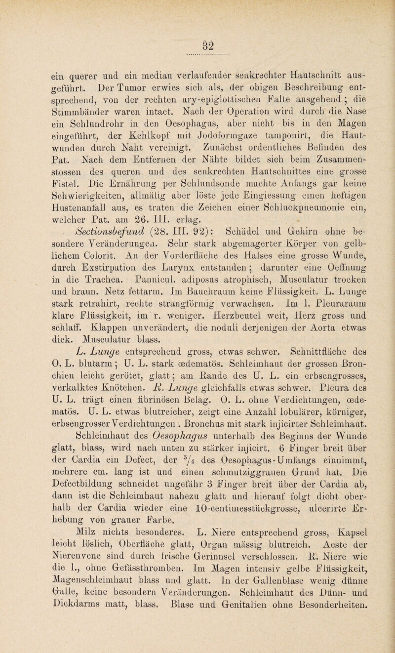 ein querer und ein median verlaufender senkrechter Hautschnitt aus¬ geführt. Der Tumor erwies sich als, der obigen Beschreibung ent¬ sprechend, von der rechten ary-epiglottischen Balte ausgehend 5 die Stimmbänder waren intact. Nach der Operation wird durch die Nase ein Schlundrohr in den Oesophagus, aber nicht bis in den Magen eingeführt, der Kehlkopf mit Jodoformgaze tamponirt, die Haut¬ wunden durch Naht vereinigt. Zunächst ordentliches Befinden des Pat. Nach dem Entfernen der Nähte bildet sich beim Zusammen- stossen des queren und des senkrechten Hautschnittes eine grosse Eistel. Die Ernährung per Schlundsonde machte Anfangs gar keine Schwierigkeiten, allmälig aber löste jede Eingiessung einen heftigen Hustenanfali aus, es traten die Zeichen einer Schluckpneumonie ein, welcher Pat. am 26. III. erlag. Sectionsbefu7id (28. III. 92): Schädel und Gehirn ohne be¬ sondere Veränderungen. Sehr stark abgemagerter Körper von gelb¬ lichem Colorit. An der Vorderfläche des Halses eine grosse Wunde, durch Exstirpation des Larynx entstanden ; darunter eine Oeffnung in die Trachea. Pannicul. adiposus atrophisch, Musculatur trocken und braun. Netz fettarm. Im Bauchraum keine Flüssigkeit, L. Lunge stark retrahirt, rechte strangförmig verwachsen. Im 1. Pleuraraum klare Flüssigkeit, im r. weniger. Herzbeutel weit, Herz gross und schlaff. Klappen unverändert, die noduli derjenigen der Aorta etwas dick. Musculatur blass. L. Lunge entsprechend gross, etwas schwer. Schnittfläche des 0. L. blutarm \ U. L. stark cedematös. Schleimhaut der grossen Bron¬ chien leicht gerötet, glatt 5 am Bande des U. L. ein erbsengrosses, verkalktes Knötchen. R. Lunge gleichfalls etwas schwer. Pleura des U. L. trägt einen fibrinösen Belag. 0. L. ohne Verdichtungen, oede- matös. U. L. etwas blutreicher, zeigt eine Anzahl lobulärer, körniger, erbsengrosser Verdichtungen . Bronchus mit stark injicirter Schleimhaut. Schleimhaut des Oesophagus unterhalb des Beginns der Wunde glatt, blass, wird nach unten zu stärker injicirt. 6 Finger breit über der Cardia ein Defect, der 3/4 des Oesophagus-Umfangs einnimmt, mehrere cm. lang ist und einen schmutziggrauen Grund hat. Die Defectbildung schneidet ungefähr 3 Finger breit über der Cardia ab, dann ist die Schleimhaut nahezu glatt und hierauf folgt dicht ober¬ halb der Cardia wieder eine 10-centimesstückgrosse, ulcerirte Er¬ hebung von grauer Farbe. Milz nichts besonderes. L. Niere entsprechend gross, Kapsel leicht löslich, Oberfläche glatt, Organ mässig blutreich. Aeste der Nierenvene sind durch frische Gerinnsel verschlossen. B. Niere wie die 1., ohne Gefässthromben. Im Magen intensiv gelbe Flüssigkeit, Magenschleimhaut blass und glatt. I11 der Gallenblase wenig dünne Galle, keine besondern Veränderungen. Schleimhaut des Dünn- und Dickdarms matt, blass. Blase und Genitalien ohne Besonderheiten.