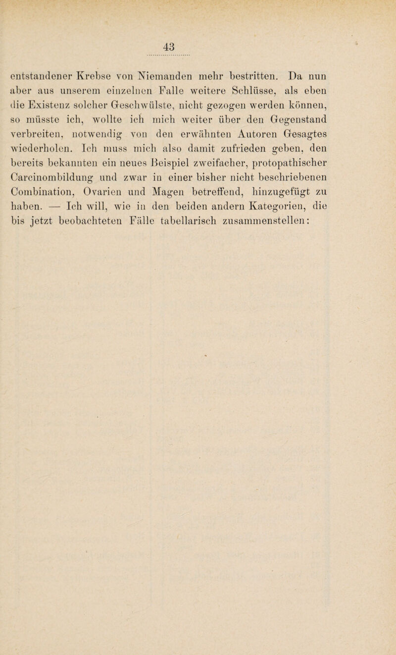 entstandener Krebse von Niemanden mehr bestritten. Da nun aber aus unserem einzelnen Falle weitere Schlüsse, als eben die Existenz solcher Geschwülste, nicht gezogen werden können, so müsste ich, wollte ich mich weiter über den Gegenstand verbreiten, notwendig von den erwähnten Autoren Gesagtes wiederholen. Ich muss mich also damit zufrieden geben, den bereits bekannten ein neues Beispiel zweifacher, protopathischer Carcinombildung und zwar in einer bisher nicht beschriebenen Combination, Ovarien und Magen betreffend, hinzugefügt zu haben. — Ich will, wie in den beiden andern Kategorien, die bis jetzt beobachteten Fälle tabellarisch zusammenstellen: