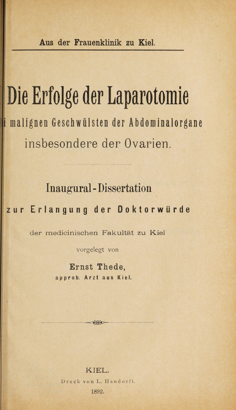 Die Erfolge der Laparotomie malignen Geschwülsten der Äbdominalorgane insbesondere der Ovarien. Inaugural - Dissertation zur Erlangung der Doktorwürde der medieinisehen Fakultät zu Kiel vorgelegt von Ernst Thede, approb. Arzt aus Kiel. KIEL. Druck von L. II a n d o r f f. 1892.