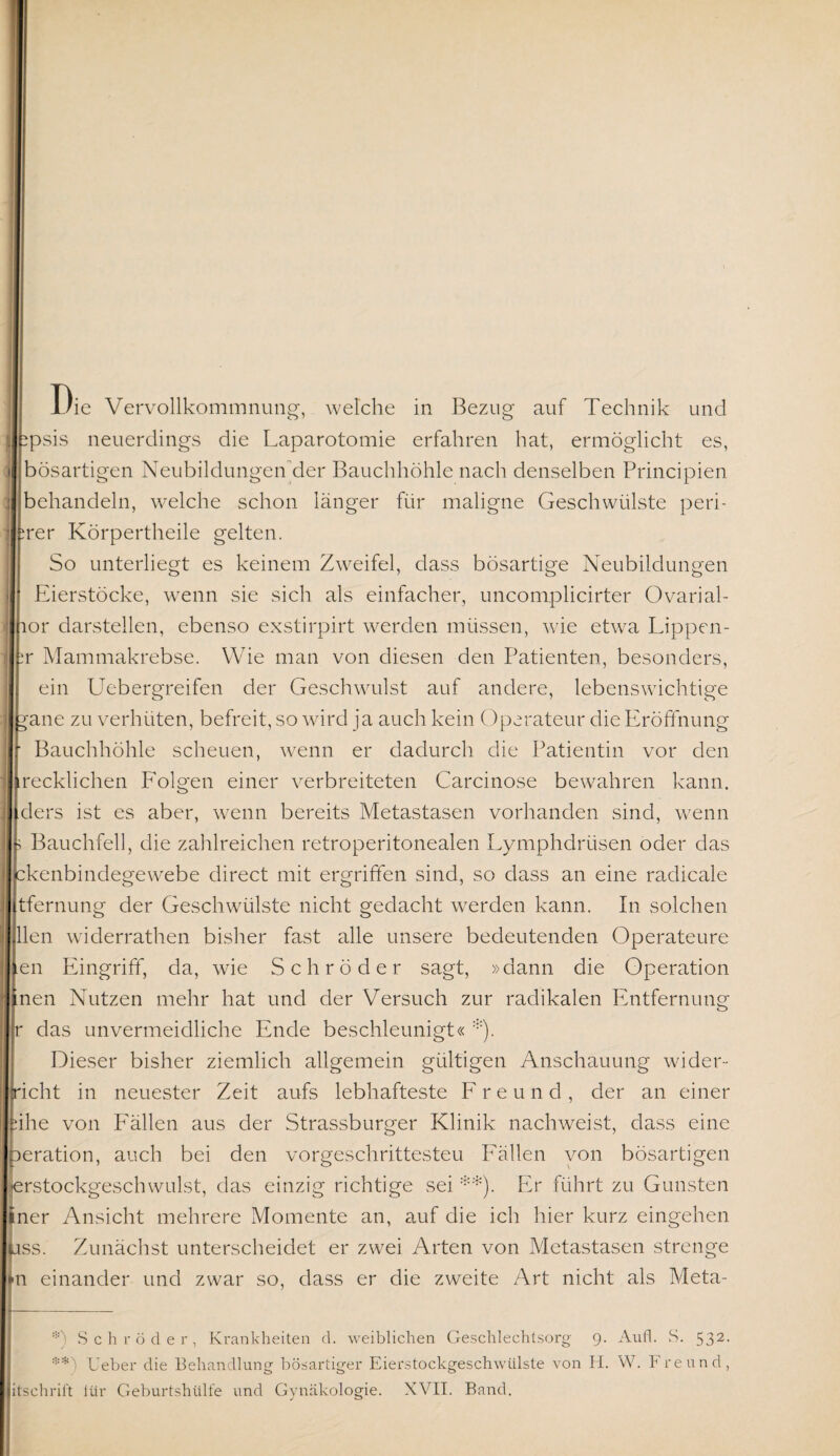 Die Vervollkommnung, welche in Bezug auf Technik und ipsis neuerdings die Laparotomie erfahren hat, ermöglicht es, bösartigen Neubildungen der Bauchhöhle nach denselben Principien Dehandeln, welche schon länger für maligne Geschwülste peri- rer Körpertheile gelten. So unterliegt es keinem Zweifel, dass bösartige Neubildungen Eierstöcke, wenn sie sich als einfacher, uncomplicirter Ovarial- lor darstellen, ebenso exstirpirt werden müssen, wie etwa Lippen- r Mammakrebse. Wie man von diesen den Patienten, besonders, ein Uebergreifen der Geschwulst auf andere, lebenswichtige ;»ane zu verhüten, befreit, so wird ja auch kein Operateur die Eröffnung Bauchhöhle scheuen, wenn er dadurch die Patientin vor den ecklichen Folgen einer verbreiteten Carcinose bewahren kann. ||}ders ist es aber, wenn bereits Metastasen vorhanden sind, wenn Bauchfell, die zahlreichen retroperitonealen Lymphdrüsen oder das kenbindegewebe direct mit ergriffen sind, so dass an eine radicale [tfernung der Geschwülste nicht gedacht werden kann. In solchen llen widerrathen bisher fast alle unsere bedeutenden Operateure len Eingriff, da, wie Schröder sagt, »dann die Operation inen Nutzen mehr hat und der Versuch zur radikalen Entfernung ir das unvermeidliche Ende beschleunigt« :i:). Dieser bisher ziemlich allgemein gültigen Anschauung wider¬ ächt in neuester Zeit aufs lebhafteste Freund, der an einer ähe von Fällen aus der Strassburger Klinik nachweist, dass eine Iteration, auch bei den vorgeschrittesteu Fällen von bösartigen jerstockgeschwulst, das einzig richtige sei * **). Er führt zu Gunsten liner Ansicht mehrere Momente an, auf die ich hier kurz eingehen lass. Zunächst unterscheidet er zwei Arten von Metastasen strenge lln einander und zwar so, dass er die zweite Art nicht als Meta- *) Schröder, Krankheiten d. weiblichen Geschlechtsorg 9. Aufl. S. 532. ** ; lieber die Behandlung bösartiger Eierstockgeschwülste von H. W. Freund, litschrift iür Geburtshülfe und Gynäkologie. XVII. Band.