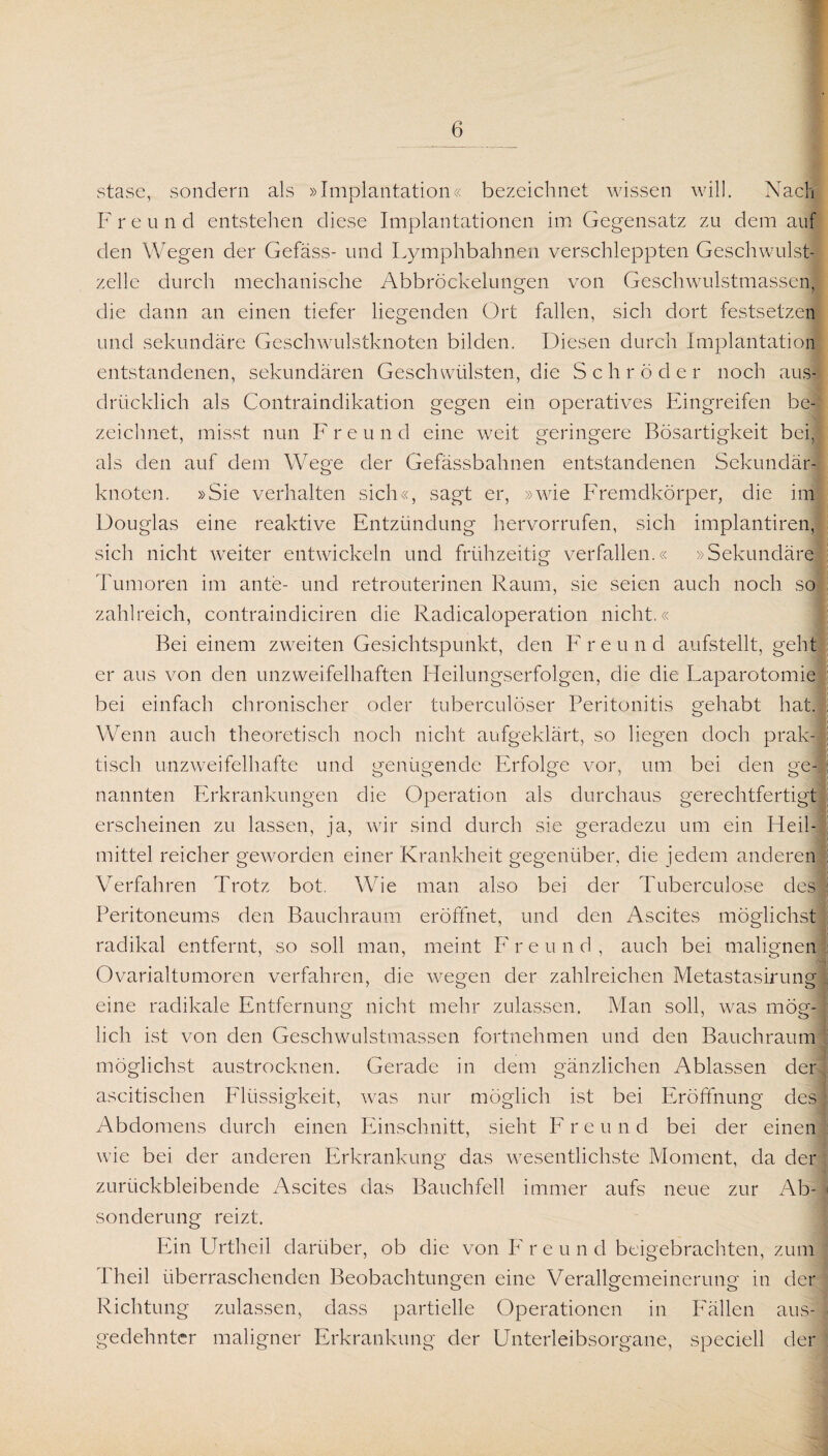 stase, sondern als »Implantation« bezeichnet wissen will. Nach Freund entstehen diese Implantationen im Gegensatz zu dem auf den Wegen der Gefäss- und Lymphbahnen verschleppten Geschwulst¬ zelle durch mechanische Abbröckelungen von Geschwulstmassen, die dann an einen tiefer liegenden Ort fallen, sich dort festsetzen und sekundäre Geschwulstknoten bilden. Diesen durch Implantation entstandenen, sekundären Geschwülsten, die Schröder noch aus¬ drücklich als Contraindikation gegen ein operatives Eingreifen be¬ zeichnet, misst nun Freund eine weit geringere Bösartigkeit bei, als den auf dem Wege der Gefässbahnen entstandenen Sekundär¬ knoten. »Sie verhalten sich«, sagt er, »wie Fremdkörper, die im Douglas eine reaktive Entzündung hervorrufen, sich implantiren, sich nicht weiter entwickeln und frühzeitig verfallen.« »Sekundäre Tumoren im ante- und retrouterinen Raum, sie seien auch noch so zahlreich, contraindiciren die Radicaloperation nicht.« Bei einem zweiten Gesichtspunkt, den Freund aufstellt, geht er aus von den unzweifelhaften Heilungserfolgen, die die Laparotomie bei einfach chronischer oder tuberculöser Peritonitis gehabt hat. Wenn auch theoretisch noch nicht aufgeklärt, so liegen doch prak¬ tisch unzweifelhafte und genügende Erfolge vor, um bei den ge¬ nannten Erkrankungen die Operation als durchaus gerechtfertigt erscheinen zu lassen, ja, wir sind durch sie geradezu um ein Heil¬ mittel reicher geworden einer Krankheit gegenüber, die jedem anderen Verfahren Trotz bot. Wie man also bei der Tuberculose des Peritoneums den Bauchraum eröffnet, und den Ascites möglichst radikal entfernt, so soll man, meint Freund, auch bei malignen Ovarialtumoren verfahren, die wegen der zahlreichen Metastasirung eine radikale Entfernung nicht mehr zulassen. Man soll, was mög¬ lich ist von den Geschwulstmassen fortnehmen und den Bauchraum möglichst austrocknen. Gerade in dem gänzlichen Ablassen der ascitischen Flüssigkeit, w?as nur möglich ist bei Eröffnung des Abdomens durch einen Einschnitt, sieht F r e u n d bei der einen wie bei der anderen Erkrankung das wesentlichste Moment, da der zurückbleibende Ascites das Bauchfell immer aufs neue zur Ab¬ sonderung reizt. Ein Urtheil darüber, ob die von I7 r e u n d beigebrachten, zum Theil überraschenden Beobachtungen eine Verallgemeinerung in der Richtung zulassen, dass partielle Operationen in Fällen aus¬ gedehnter maligner Erkrankung der Unterleibsorgane, speciell der