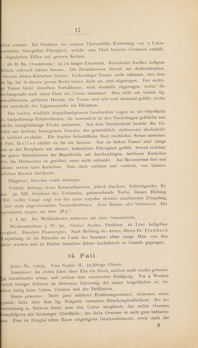 >hen scheint. Bei Punktion der rechten Thoraxhälfte Entleerung von 2 Litern scirender, blassgelber Flüssigkeit, welche zum 1 heil lockeres Gerinnsel enthält, ; abgeplattete Zellen mit grossen Kernen. 18. II 89. Ovariotomie: 15 cm langer Einschnitt. Reichlicher Ausfluss hellgrau ichen, schwach trüben Serums. Die P&rietalserosa überall mit dichtstehenden, blassen, feinen Körnchen besetzt. Linksseitiger lumor, nicht adhärent, sitzt dem n lig. lat. in dessen ganzer Breite hinten dicht an, wird abgetragen. Dei lechts- re Tumor bietet dieselben Verhältnisse, wird ebenfalls abgetragen, wobei * die echungsnaht noch einen Theil des L terus mitnimmt. Man sieht aut beiden lig. umschriebene, gelbliche Heerde, die Venen sind sehr weit strotzend gefüllt, lechts elit unterhalb der Ligaturenreihe ein Hämatom. Die beiden, reichlich doppelfaustgrossen Geschwülste zeigen an der Obei fläche e, buckelförmige Erhabenheiten, die namentlich in den Vertiefungen gelbliche und gliche unregelmässige Flecke aufweisen. Auf dem Durchschnitt besteht die Ge¬ pulst aus derbem, homogenem Gewebe, das grauröthlich, stellenweise dunkelioth- n imbibirt erscheint. Die feuchte Schnittfläche lässt reichliches Serum austreten. • Prof. Heller erklärt sie für ein Sarcom. Nur im linken lumor sind einige en in der Peripherie mit dünner, bräunlicher Flüssigkeit gefüllt. Soweit sichtbar, ie ganze Parietalserosa der Bauchhöhle mit durchsichtigen, farblosen Knötchen tzt, die Darmserosa ist geröthet, sonst nicht erkrankt. Am Mesenterium hier und deine, weisse zarte Knötchen. Netz stark verkürzt und verdickt, von kleinen, slichen Knoten durchsetzt. Diagnose: Sarcoma ovarii utriusque. Verlauf: Anfangs etwas Kreuzschmerzen, jedoch durchaus befriedigendes Be- sn. 30. XII. Abnahme des Verbandes, gutaussehende Narbe, lineare Heilung. XII : rechte Lunge zeigt von der spina scapulae abwärts zunehmende Dämpfung, hier stark abgeschwächtes Vesikulärathmen. Kein Husten oder Schmerzen. Die iperaturen steigen nie über 3^,5 '• 7. I. 90. Bei Wohlbefinden entlassen mit einer Gummibinde. Wiederaufnahme 5. IV. 90. Starker Ascites. Punktion. 10 Liter hellgelber ssigkeit. Daneben Pleuraerguss. Nach Meldung des Arztes, Herrn Di. Plambeck Lütjenburg, ist die Patientin im Laufe des Sommers 1890 einige Male von ihm ktirt worden und im Herbst desselben Jahres kachektisch zu Grunde gegangen. 14. Fall. Journ.-No. 13035. Frau Sophie M„ 52 jährige Oberin. Anamnese ; Im ersten Jahre ihrer Ehe ein Abort, seitdem nicht wieder geboren. 74 Incontinentia urinae, und seitdem stets erschwerter Stuhlgang. Vor 4 Wochen tzlich heftiger Schmerz im Abdomen, linksseitig, der immer beigebheben ist, be- Iders heftig beim Gehen, Uriniren und der Defäkation. Status praesens : Nicht ganz mittlerer Ernährungszustand, Abdomen etwas .pannt, links über dem lig. Pöupartii vermehrte Druckempfindlichkeit. Bei der tersuchung in Narkose findet man den Uterus atrophisch, das rechte Ovarium inapfelgross mit höckeriger Oberfläche ; das linke Ovarium ist nicht ganz hühnerei¬ iss Eine im Douglas’sehen Raum eingelagerte Geschwulstmasse, sowie auch das 2