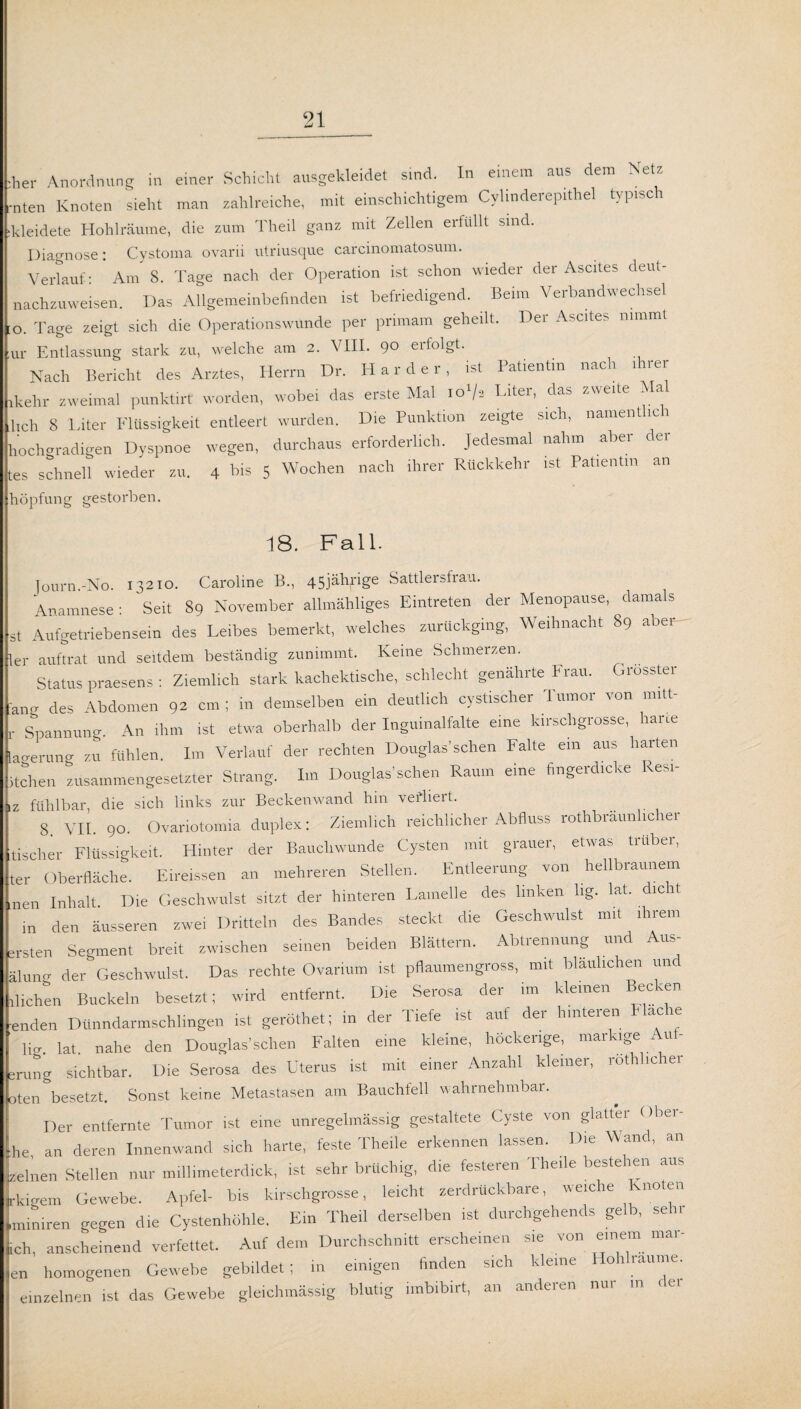 eher Anordnung in einer Schicht ausgekleidet sind. In einem aus dem Net* ,-nten Knoten sieht man zahlreiche, mit einschichtigem Cylinderepithel typisch ikleidete Hohlräume, die zum Theil ganz mit Zellen erfüllt sind. Diagnose: Cystoma ovarii utriusque carcinomatosum. Verlauf: Am 8. Tage nach der Operation ist schon wieder der Ascites deut- nachzuweisen. Das Allgemeinbefinden ist befriedigend. Beim Verbandwechsel 10. Tage zeigt sich die Operationswunde per primain geheilt. Der Ascites nimmt Ul- Entlassung stark zu, welche am 2. VIII. 90 erfolgt. Nach Bericht des Arztes, Herrn Dr. Harder, ist Patientin nach ihrer ikehr zweimal punktirt worden, wobei das erste Mal io'/. Liter, das zweite Mal lieh 8 Liter Flüssigkeit entleert wurden. Die Punktion zeigte sich, nament io i hochgradigen Dyspnoe wegen, durchaus erforderlich. Jedesmal nahm aber der tes schnell wieder zu. 4 his 5 Wochen nach ihrer Rückkehr ist Patientin an höpfung gestorben. 18. Fall. Tourn.-No. 13210. Caroline B., 45jährige Sattlersfrau. Anamnese: Seit 89 November allmähliges Eintreten der Menopause, damals st Aufgetriebensein des Leibes bemerkt, welches zurückging, Weihnacht 89 aber ler auftrat und seitdem beständig zunimmt. Keine Schmerzen. Status praesens : Ziemlich stark kachektische, schlecht genährte Frau. Grösster a„„ des Abdomen 92 cm ; in demselben ein deutlich cystischer Tumor von m.tt- ,. Spannung. An ihm ist etwa oberhalb der Inguinalfalte eine kirschgrosse, harte laverung zu fühlen. Im Verlauf der rechten Douglas'sehen Falte ein aus harten Hohen zusammengesetzter Strang. Im Douglas’sehen Raum eine fingerdicke kesi- IZ fühlbar, die sich links zur Beckenwand hm vertiert. 8. VII. 90. Ovariotomia duplex: Ziemlich reichlicher Abfluss rothbräunlicher tischer Flüssigkeit. Hinter der Baucliwünde Cysten mit grauer, etwas trüber, ter Oberfläche. Eireissen an mehreren Stellen. Entleerung von hellbraunem men Inhalt Die Geschwulst sitzt der hinteren Lamelle des linken hg. lat. ic t in den äusseren zwei Dritteln des Bandes steckt die Geschwulst mit ihrem ersten Segment breit zwischen seinen beiden Blättern. Abtrennung un - u»- älung der Geschwulst. Das rechte Ovarium ist pflaumengross, mit bläulichen un fliehen Buckeln besetz,; wird entfernt. Die Serosa der im kleinen Becken ■enden Dünndarmschlingen ist geröthet; in der Tiefe ist auf der hinteren Flache ' Hg. lat nahe den Douglas’sehen Falten eine kleine, höckerige, markige Auf- erung sichtbar. Die Serosa des Uterus ist mit einer Anzahl kleiner, rotlfl.cher oten besetzt. Sonst keine Metastasen am Bauchfell wahrnehmbar. Der entfernte Tumor ist eine unregelmässig gestaltete Cyste von glatter Obei- ;he an deren Innenwand sich harte, feste Theile erkennen lassen. Die Wand, an zelnen Stellen nur millimeterdick, ist sehr brüchig, die festeien Theile beste len au. fl crem Gewebe. Apfel- bis kirschgrosse, leicht zerdrückbare, weiche Knoten liniren gegen die Cystenhöhle. Ein Theil derselben ist durchgehends gelb, sehr h, anscheinend verfettet. Auf dem Durchschnitt erscheinen sie von einem mai- n homogenen Gewebe gebildet; in einigen finden sich kleine Hohlraume, einzelnen ist das Gewebe gleichmässig blutig imbibirt, an anderen nur in de,