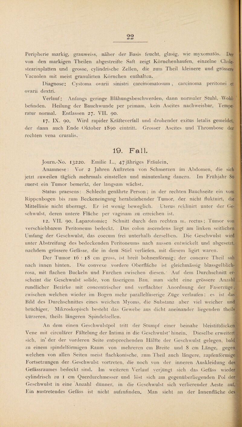 Peripherie markig, grauweiss, näher der Basis feucht, glasig, wie myxomatös. Der von den markigen Theilen abgestreifte Saft zeigt Körnchenhaufen, einzelne Chole- stearinplatten und grosse, cylindrische Zellen, die zum Theil kleinere und grössere Vacuolen mit meist granulirten Körnchen enthalten. Diagnose: Cystoma ovarii sinistri carcinomatosum , carcinoma peritonei et ovarii dextri. Verlauf: Anfangs geringe Blähungsbeschwerden, dann normaler Stuhl, Wohl¬ befinden. Heilung der Bauchwunde per primam, kein Ascites nachweisbar, Tempe¬ ratur normal. Entlassen 27. VII. 90. 17. IX. 90. Wird rapider Kräfteverfall und drohender exitus letalis gemeldet, der dann auch Ende Oktober 1890 eintritt. Grosser Ascites und Thrombose der rechten vena cruralis. 19. Fall. Journ.-No. 13220. Emilie L., 47jähriges Fräulein. Anamnese: Vor 2 Jahren Auftreten von Schmerzen im Abdomen, die sich jetzt zuweilen täglich mehrmals einstellen und minutenlang dauern. Im Frühjahr So zuerst ein Tumor bemerkt, der langsam wächst. Status praesens: Schlecht genährte Person ; in der rechten Bauchseite ein vom Rippenbogen bis zum Beckeneingang herabziehender Tumor, der nicht fluktuirt, die Mittellinie nicht überragt. Er ist wenig beweglich. Uterus reklinirt unter der Ge¬ schwulst, deren untere Fläche per vaginam zu erreichen ist. 12. VII. 90. Laparotomie: Schnitt durch den rechten m. rectus; Tumor von verschiebbarem Peritoneum bedeckt. Das colon ascendens liegt am linken seitlichen Umfang der Geschwulst, das coecum frei unterhalb derselben. Die Geschwulst wird unter Abstreifung des bedeckenden Peritoneums nach aussen entwickelt und abgesetzt, nachdem grössere Gefässe, die in dem Stiel verliefen, mit diesem ligirt waren. Der Tumor 16 : 18 cm gross, ist breit bohnenförmig; der concave Theil sah nach innen hinten. Die convexe vordere Oberfläche ist gleichmässig blassgelblich- rosa, mit flachen Buckeln und Furchen zwischen diesen.' Auf dem Durchschnitt er¬ scheint die Geschwulst solide, von faserigem Bau, man sieht eine grössere Anzahl rundlicher Bezirke mit concentrischer und verflachter Anordnung der Faserzüge, zwischen welchen wieder im Bogen mehr parallelfaserige Züge verlaufen; es ist das Bild des Durchschnittes eines weichen Myoms, die Substanz aber viel weicher und brüchiger. Mikroskopisch besteht das Gewebe aus dicht aneinander liegenden theils kürzeren, theils längeren Spindelzellen. An dem einen Geschwulstpol tritt der Stumpf einer beinahe bleistiftdicken Vene mit circulärer Fältelung der Intima in die Geschwulst* hinein. Dieselbe erweitert sich, in“ der der vorderen Seite entsprechenden Hälfte der Geschwulst gelegen, bald zu einem spindelförmigen Raum von mehreren cm Breite und 8 cm Länge, gegen welchen von allen Seiten meist flach konische, zum Theil auch längere, zapfenförmige Fortsetzungen der Geschwulst vortreten, die noch von der inneren Auskleidung des Gefassraumes bedeckt sind. Im weiteren Verlauf verjüngt sich das Gefäss wieder cylindrisch zu 1 cm Querdurchmesser und löst sich am gegenüberliegenden Pol der Geschwulst in eine Anzahl dünner, in die Geschwulst sich verlierender Aeste auf. Ein austretendes Gefäss ist nicht aufzufinden. Man sieht an der Innenfläche des